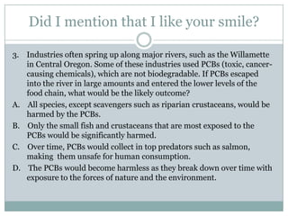 Did I mention that I like your smile?

3. Industries often spring up along major rivers, such as the Willamette
   in Central Oregon. Some of these industries used PCBs (toxic, cancer-
   causing chemicals), which are not biodegradable. If PCBs escaped
   into the river in large amounts and entered the lower levels of the
   food chain, what would be the likely outcome?
A. All species, except scavengers such as riparian crustaceans, would be
   harmed by the PCBs.
B. Only the small fish and crustaceans that are most exposed to the
   PCBs would be significantly harmed.
C. Over time, PCBs would collect in top predators such as salmon,
   making them unsafe for human consumption.
D. The PCBs would become harmless as they break down over time with
   exposure to the forces of nature and the environment.
 