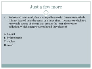 Just a few more

4. An isolated community has a sunny climate with intermittent winds.
   It is not located near the ocean or a large river. It wants to switch to a
   renewable source of energy that creates the least air or water
   pollution. Which energy source should they choose?

A. biofuel
B. hydroelectric
C. nuclear
D. solar
 