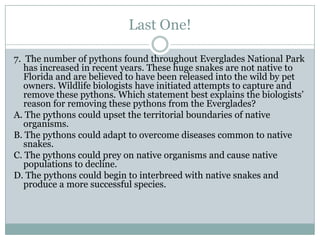 Last One!

7. The number of pythons found throughout Everglades National Park
   has increased in recent years. These huge snakes are not native to
   Florida and are believed to have been released into the wild by pet
   owners. Wildlife biologists have initiated attempts to capture and
   remove these pythons. Which statement best explains the biologists’
   reason for removing these pythons from the Everglades?
A. The pythons could upset the territorial boundaries of native
   organisms.
B. The pythons could adapt to overcome diseases common to native
   snakes.
C. The pythons could prey on native organisms and cause native
   populations to decline.
D. The pythons could begin to interbreed with native snakes and
   produce a more successful species.
 