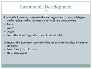 Sustainable Development

Renewable Resources: resources that can regenerate if they are living or
  can be replenished by biochemical cycles if they are nonliving.
 Trees
 Water
 Oxygen
 Foods (fruits and vegetables, meat from animals)


Nonrenewable Resources: resources that cannot be replenished by natural
  processes.
 Fossil fuels (coal, oil, gas)
 Minerals (copper)
 