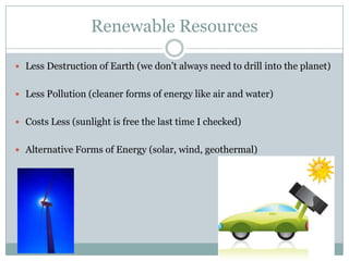 Renewable Resources

 Less Destruction of Earth (we don’t always need to drill into the planet)


 Less Pollution (cleaner forms of energy like air and water)


 Costs Less (sunlight is free the last time I checked)


 Alternative Forms of Energy (solar, wind, geothermal)
 