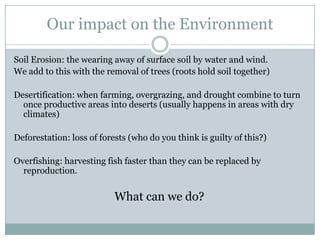 Our impact on the Environment

Soil Erosion: the wearing away of surface soil by water and wind.
We add to this with the removal of trees (roots hold soil together)

Desertification: when farming, overgrazing, and drought combine to turn
  once productive areas into deserts (usually happens in areas with dry
  climates)

Deforestation: loss of forests (who do you think is guilty of this?)

Overfishing: harvesting fish faster than they can be replaced by
  reproduction.


                           What can we do?
 