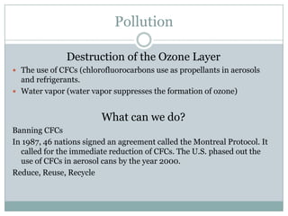 Pollution

               Destruction of the Ozone Layer
 The use of CFCs (chlorofluorocarbons use as propellants in aerosols
  and refrigerants.
 Water vapor (water vapor suppresses the formation of ozone)


                         What can we do?
Banning CFCs
In 1987, 46 nations signed an agreement called the Montreal Protocol. It
  called for the immediate reduction of CFCs. The U.S. phased out the
  use of CFCs in aerosol cans by the year 2000.
Reduce, Reuse, Recycle
 