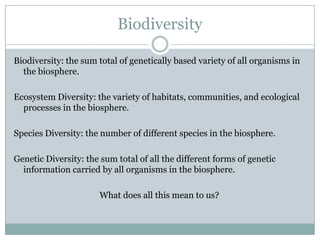 Biodiversity

Biodiversity: the sum total of genetically based variety of all organisms in
  the biosphere.

Ecosystem Diversity: the variety of habitats, communities, and ecological
  processes in the biosphere.

Species Diversity: the number of different species in the biosphere.

Genetic Diversity: the sum total of all the different forms of genetic
  information carried by all organisms in the biosphere.

                      What does all this mean to us?
 