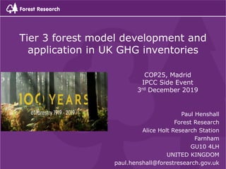 Paul Henshall
Forest Research
Alice Holt Research Station
Farnham
GU10 4LH
UNITED KINGDOM
paul.henshall@forestresearch.gov.uk
Tier 3 forest model development and
application in UK GHG inventories
COP25, Madrid
IPCC Side Event
3rd December 2019
 