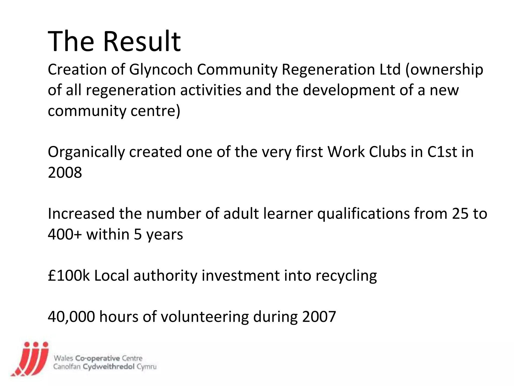 The Result
Creation of Glyncoch Community Regeneration Ltd (ownership
of all regeneration activities and the development of a new
community centre)
Organically created one of the very first Work Clubs in C1st in
2008
Increased the number of adult learner qualifications from 25 to
400+ within 5 years
£100k Local authority investment into recycling
40,000 hours of volunteering during 2007
 