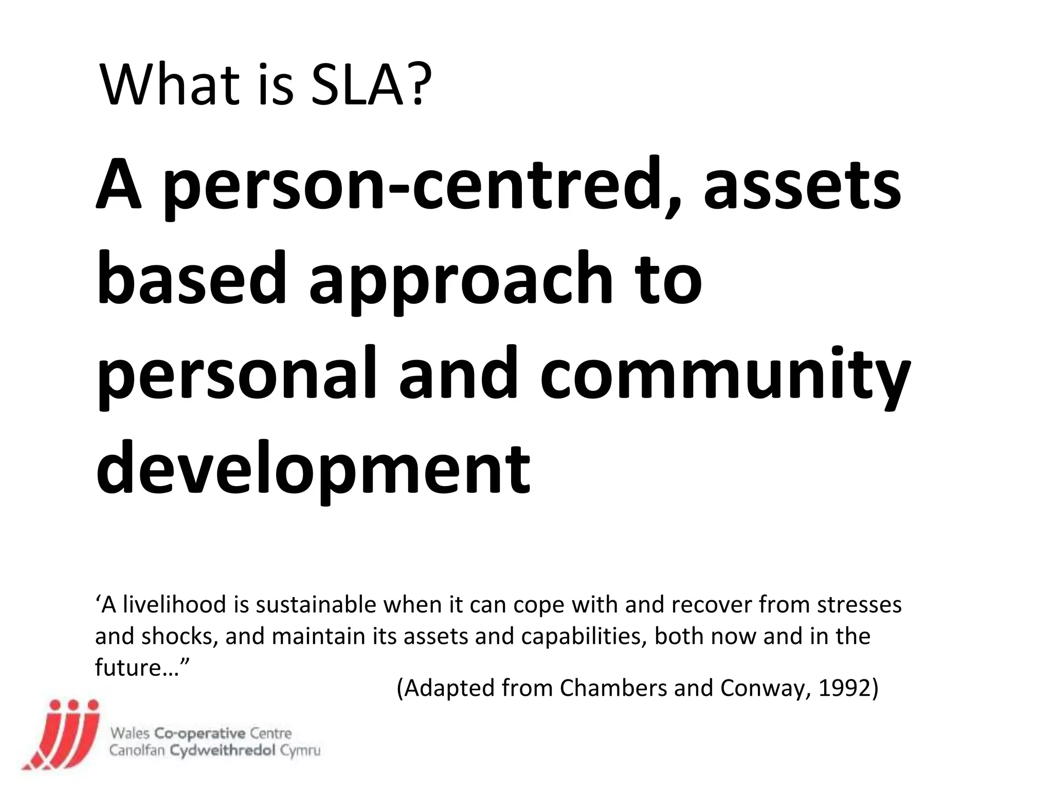 What is SLA?
‘A livelihood is sustainable when it can cope with and recover from stresses
and shocks, and maintain its assets and capabilities, both now and in the
future…”
(Adapted from Chambers and Conway, 1992)
A person-centred, assets
based approach to
personal and community
development
 