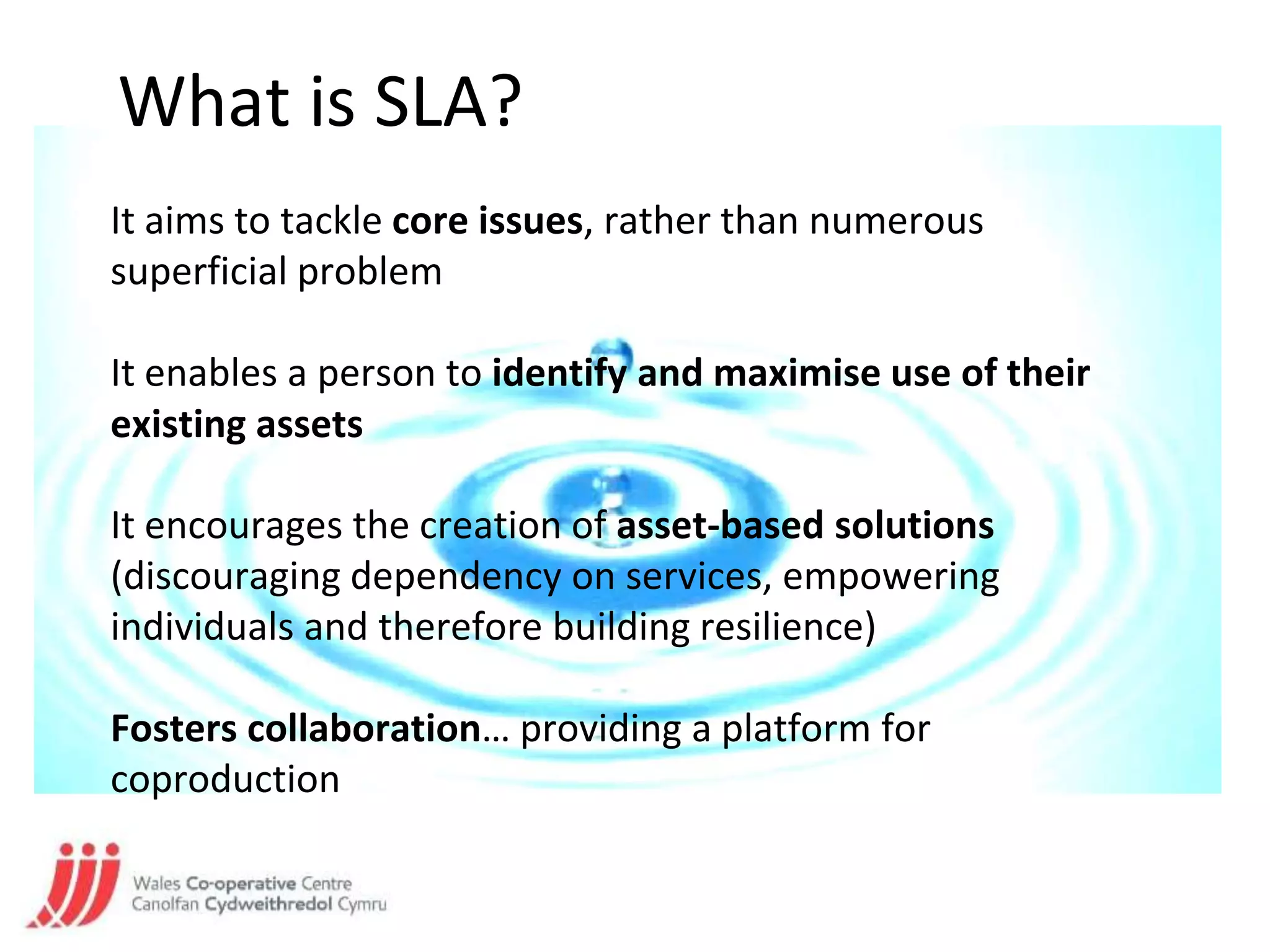 What is SLA?
It aims to tackle core issues, rather than numerous
superficial problem
It enables a person to identify and maximise use of their
existing assets
It encourages the creation of asset-based solutions
(discouraging dependency on services, empowering
individuals and therefore building resilience)
Fosters collaboration… providing a platform for
coproduction
 