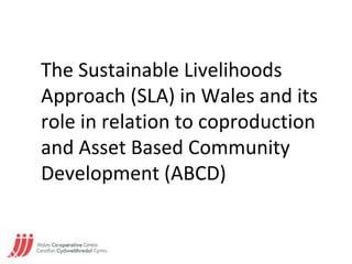 The Sustainable Livelihoods
Approach (SLA) in Wales and its
role in relation to coproduction
and Asset Based Community
Development (ABCD)
 