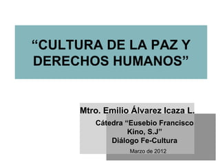 “CULTURA DE LA PAZ Y
DERECHOS HUMANOS”
Cátedra “Eusebio Francisco
Kino, S.J”
Diálogo Fe-Cultura
Marzo de 2012
Mtro. Emilio Álvarez Icaza L.
 