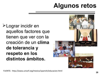 Lograr incidir en
aquellos factores que
tienen que ver con la
creación de un clima
de tolerancia y
respeto en los
distintos ámbitos.
29
FUENTE: http://www.unicef.org/mexico/spanish/educacion.html
Algunos retos
 