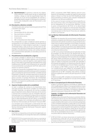 Plan Contable General Empresarial
Instituto Pacífico
PCGE
4
e)	 Sub divisionaria: Se presenta a nivel de cinco dígitos.
Indica valuación cuando existe más de un método para
medirla, u otorga un nivel de especificidad mayor. Por
ejemplo, en el caso de las propiedades de inversión y
propiedad, planta y equipo, se distingue los componen-
tes de costo, revaluación, costo de financiación y valor
razonable
2.4.	Descripción y dinámica contable
SepresentaparacadacuentaenlatercerapartedeestePCGE,
y se divide como sigue:
•	Contenido
•	 Nomenclatura de las subcuentas
•	 Reconocimiento y medición
•	 Dinámica de la cuenta
•	Comentarios
•	 NIIF e Interpretaciones relacionadas
Por corresponder a un plan contable de carácter general, su
incorporación en los sistemas contables de procesamiento
de información en cada entidad en particular, no requiere
contemplar todas y cada una de sus cuentas, hasta las divi-
sionarias. Será suficiente el desarrollo de cada plan contable
específico considerando las cuentas, sub cuentas, divisiona-
rias y sub divisionarias aplicables a la naturaleza y función de
sus operaciones.
3.	 Procedimiento de actualización y vigencia
Las cuentas contables se afectan por el intensivo proceso
de revisión de las NIIF contables vigentes, y por el desarrollo
de nuevas formas y tipos de negocios, o por aspectos hasta
ahoranodiscutidos,loquedarálugarprevisiblementeaotras
modificaciones a las NIIF, o a la incorporación de nuevas NIIF.
Consecuentemente, la actualización del PCGE debe consti-
tuirse en un proceso continuo.
La Dirección General de Contabilidad Pública, en uso de sus
facultades,dictarálosprocedimientosqueestimenecesarios
para la actualización permanente del Plan Contable General
Empresarial, a través de normativa adicional y la emisión de
opiniones sobre aspectos que requieren alguna regulación,
previa consulta al Consejo Normativo de Contabilidad.
Dentro de este procedimiento se contempla la auscultación
periódica con organismos profesionales y con profesionales
de la contabilidad.
4.	 Aspectos fundamentales de la contabilidad
Un plan o catálogo de cuentas es una herramienta nece-
saria para procesar información contable. Esa información
contable responde a la aplicación de normas contables
para el tratamiento de los efectos financieros de los hechos
y estimaciones económicas que las entidades efectúan,
normativa que no se sustituye en ninguno de sus extremos,
por la emisión de este PCGE Modificado 2020. Sin embargo,
para el cabal entendimiento de este último, se reproducen
diversos conceptos de la normativa de referencia, es decir,
las Normas Internacionales de Información Financiera (NIIF).
Los conceptos que se mencionan a continuación han sido
tomadosdelaedicióndelasNIIF,publicadaporelConsejode
Normas Internacionales de Información Financiera2
vigente
internacionalmente.
4.1.	Base teórica
Este PCGE es congruente y se encuentra homogenizado con
lasNIIFoficializadasporelConsejoNormativodeContabilidad
2	 International Accounting Standards Board (IASB). Organismo responsable de
establecer las normas contables a nivel internacional, a partir del año 2003.
Esta labor se encontraba a cargo del International Accounting Standards
Committee (IASC).
(CNC)3
, incluyendo la NIIF PYMES. Además, toma en consi-
deración los estándares contables de vigencia internacional
(véase el Anexo II, al final de este PCGE Modificado 2020).
Dicha normativa, en diversos casos, requiere interpretación
mediante el uso del juicio profesional.
En los casos en los que no existe normativa específica so-
bre ciertos temas, tales como fideicomisos, participación
de los trabajadores en sus porciones diferidas, y otros,
la parte correspondiente del PCGE se ha desarrollado
sobre la base de la experiencia internacional disponible,
y de los conceptos y definiciones contenidas en el Marco
conceptual para la información financiera (en adelante,
el Marco Conceptual).
4.2.	Las Normas Internacionales de Información Financiera
(NIIF)
Establecen los requisitos de reconocimiento, medición, pre-
sentación y revelación de información, respecto de hechos y
estimaciones de carácter económico, los que de forma resu-
mida y estructurada se presentan en los Estados Financieros
con propósito general. Las NIIF se construyen tomando en
cuentaelMarcoConceptual,quetienecomoobjetivofacilitar
la formulación coherente y lógica de las NIIF, sobre la base de
una estructura teórica única.
Las NIIF se encuentran diseñadas para ser aplicadas en todas
las entidades con fines de lucro. No obstante ello, las enti-
dades sin fines de lucro pueden encontrarlas apropiadas. Al
respecto,laJuntadeNormasInternacionalesdeContabilidad
del Sector Público (IPSASB, por sus siglas en idioma inglés),
de la Federación Internacional de Contadores (IFAC por sus
siglas en inglés)4
, ha dispuesto que las NIIF sean aplicables a
las empresas del gobierno, en ausencia de Normas Interna-
cionales de Contabilidad para el Sector Público específicas.
En lo referido a la NIIF PYMES, se basa en las NIIF completas,
con modificaciones para reflejar las necesidades de los
usuarios de esa información, y cubren los mismos requisitos
establecidos en las NIIF completas. Éstas últimas se aplican
de forma supletoria en ausencia de prescripciones en la NIIF
PYMES.
A diferencia de las NIIF completas, las prescripciones conta-
blesparalasPYMES,seorganizanenunasolanorma,dividida
en 35 secciones.
4.3.	Marco Conceptual para la información financiera
El Marco Conceptual vigente es el emitido en setiembre de
2010,modificadoporelMarcoConceptualemitidoenmarzo
de 2018. Éste último incluye ocho capítulos, los que se resu-
men a continuación. Este Marco Conceptual es también de
aplicación para guiar el desarrollo de la NIIF PYMES.
	 Capítulo 1: El objetivo de la información financiera con
propósito general
Elobjetivodelainformaciónfinancieraessuministrarinforma-
ción útil acerca de los recursos de la entidad, los derechos de
losacreedoresyloscambiosenesosrecursosyderechos.Los
usuariosdedichainformaciónsonlosinversores,prestamistas
y otros acreedores existentes y potenciales en el suministro
derecursosalaentidad.Además,lainformacióndebeayudar
a esos usuarios a evaluar la gestión de la gerencia y el órgano
de gobierno en el uso eficiente y eficaz de los recursos de
la entidad. Otras partes, como los reguladores y agentes dis-
tintos de los proveedores de recursos a la entidad, pueden
encontrar útiles los informes financieros.
3	 Las NIIF, que incluyen a las Normas internacionales de Contabilidad (NIC) y
las interpretaciones a ambos, NIIF y NIC, han sido oficializadas con diversas
resoluciones emitidas por el CNC. Las normas contables vigentes en el Perú
se muestran en el Anexo II, en la parte final de este PCGE Modificado 2020.
4	 Siglas de International Federation of Accountants
 