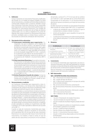 Plan Contable General Empresarial
Instituto Pacífico
PCGE
42
CUENTA 11
INVERSIONES FINANCIERAS
1.	Definición
Incluye inversiones en instrumentos financieros clasificados
de acuerdo con un modelo de negocio dirigido a la venta
de los instrumentos y a la obtención de los flujos de efectivo
contractuales mientras dure su tenencia. También incluye
otras inversiones financieras distintas de las mantenidas
para negociación, como los instrumentos patrimoniales. Las
inversiones en instrumentos financieros cuyo modelo de
negocio responde a la obtención de los flujos de efectivo
contractuales y no a su venta, se registran en la cuenta 30.
Además, esta cuenta contiene los instrumentos financieros
primarios acordados para su compra futura, cuando son
reconocidos en la fecha de contratación del instrumento.
2.	 Descripción de las subcuentas
111	Inversiones mantenidas para negociación. Co-
rresponde a las que se adquieren con el objetivo de
venderlas en el futuro cercano, y de obtener los flujos
de efectivo contractuales exclusivamente sobre pagos
del principal e intereses, en fechas específicas, hasta su
venta. Los cambios en el valor razonable se reconocen
en el otro resultado integral (NIIF 9, 4.1.2A) —cuenta 56
en el patrimonio para efectos de reconocimiento—, o
en el resultado del periodo, cuando así se elimina una
incongruencia de medición o reconocimiento (NIIF 9,
4.1.5).
112	Otrasinversionesfinancieras.Acumulalosinstrumen-
tos financieros no derivados distintos de las inversiones
mantenidas para negociación y de las mantenidas hasta
el vencimiento, tales como inversiones en instrumentos
patrimoniales. Los cambios en el valor razonable de los
instrumentos patrimoniales se reconocen en resultados
o en el otro resultado integral —cuenta 56 del patrimo-
nio—cuandolaelecciónseefectúaenelreconocimien-
to inicial (NIIF 9, 4.1.4).
113	Activos financieros-Acuerdo de compra. Incluye los
activos financieros para los que existe un acuerdo de
compra que se liquidará en el futuro, cuando se reco-
nocen en la fecha de contratación.
3.	 Reconocimiento y medición
Las inversiones mantenidas para negociación y otras in-
versiones financieras, y las transacciones relacionadas con
compromisos de compra se reconocen inicialmente al valor
razonable generalmente igual al costo de adquisición.
Conposterioridadasureconocimientoinicial,lasinversiones
se medirán al costo amortizado si el modelo de negocio es el
de obtener los flujos de efectivo contractuales y no vender, o
alvalorrazonable,concambiosenelpatrimonioneto—otro
resultado integral—, cuando adicionalmente a la obtención
de los flujos contractuales se espera realizar el instrumento
mediantesuventa.Paralosinstrumentosdepatrimoniopue-
de optarse desde su reconocimiento inicial, por su medición
al valor razonable con cambios en el patrimonio neto (NIIF
9, párrafo 4.1.4). El valor razonable se determina de acuerdo
con la NIIF 13.
Cuando se trata de inversiones mantenidas para nego-
ciación, la pérdida o ganancia resultante se reconocerá
en la subcuenta 563 y en el caso de las otras inversiones
financieras en la subcuenta 564, hasta el vencimiento del
instrumento, si lo hubiera, o hasta su venta, en que los
saldos de esas subcuentas se reconocen en los resultados
del periodo, cuentas 677 y 777. En el caso de los cambios
por medición a valor razonable de los activos financieros
incorporados en la subcuenta 113, el reconocimiento se
efectúa de manera consistente con el tipo de instrumento
de pasivo.
Se debe reconocer la inversión en instrumentos financieros
bajo acuerdo de compra, según (NIIF 9, B3.1.3 y siguientes):
•	 La fecha de contratación, que es la fecha en la que se
compromete a comprar o vender un activo; o
•	 la fecha de liquidación, que es aquella en la que se ter-
mina la transacción.
•	 Cuando el reconocimiento es en la fecha de liquidación,
no se utiliza la subcuenta 113, sino las cuentas de orden
02 y 07.
4.	Dinámica
Es debitada por: Es acreditada por:
•	 El costo de adquisición de las
inversiones.
•	 Los dividendos en acciones.
•	 La diferencia de cambo si se incre-
menta el tipo de cambio.
•	 El incremento del valor por la
aplicación del valor razonable.
•	 El costo y los cambios por me-
dición a valor razonable de las
inversiones vendidas o redimidas.
•	 La diferencia de cambio si dismi-
nuye el tipo de cambio.
•	 La reducción de valor por la apli-
cación del valor razonable.
5.	Comentarios
Las inversiones mantenidas para negociación y las otras in-
versiones financieras cuyo valor esté expresado en moneda
extranjerasetraduciránaltipodecambioalqueseliquidarían
las transacciones a la fecha de los Estados Financieros.
Para las inversiones a ser mantenidas hasta el vencimiento,
véase la cuenta 30 Inversiones mobiliarias.
6.	 NIIF relacionadas
NIIF e INTERPRETACIONES RELACIONADAS:
•	 NIC 1 Presentación de estados financieros
•	 NIC 7 Estado de flujos de efectivo
•	 NIC 21 Efecto de las variaciones en las tasas de cambio
de la moneda extranjera
•	 NIC 32 Instrumentos financieros: presentación
•	 NIC 39 Instrumentos financieros: reconocimiento y me-
dición
•	 NIIF 7 Instrumentos financieros: información a revelar
•	 NIIF 9 Instrumentos financieros
•	 NIIF 13 Medición del valor razonable
NIIF PYMES:
•	 Sección 3 Presentación de estados financieros
•	 Sección 4 Estado de situación financiera
•	 Sección 5 Estado de resultado integral y estado de resul-
tados
•	 Sección 6 Estado de cambios en el patrimonio y estado
de resultados y ganancias acumuladas
•	 Sección 7 Estado de flujos de efectivo
•	 Sección 8 Notas a los estados financieros
•	 Sección 11 Instrumentos financieros básicos
•	 Sección12Otrostemasrelacionadosconlosinstrumen-
tos financieros
•	 Sección 30 Conversión de moneda extranjera
 