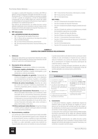 Plan Contable General Empresarial
Instituto Pacífico
PCGE
46
CUENTA 17
CUENTAS POR COBRAR DIVERSAS-RELACIONADAS
Los pagos a cuenta del impuesto a la renta y del ITAN se
aplican contra el impuesto calculado reconocido en la sub-
divisionaria40171.ElIGVporacreditarencomprassetraslada
a la 4011 cuando se compensa, y el IGV no domiciliados
corresponde al que se debe pagar por cuenta del sujeto
no domiciliado en la recepción de servicios, el que luego es
acreditado en la subdivisionaria 40111.
Para efectos de presentación, los saldos de esta cuenta
deberán clasificarse como corrientes si vencen hasta un año
después de la fecha del estado de situación financiera y no
corrientes si exceden de dicho plazo.
6.	 NIIF relacionadas
NIIF e INTERPRETACIONES RELACIONADAS:
•	 NIC 1 Presentación de estados financieros
•	 NIC 21 Efecto de las variaciones en las tasas de cambio
de la moneda extranjera
•	 NIC 32 Instrumentos financieros: presentación
•	 NIC 39 Instrumentos financieros: reconocimiento y me-
dición
•	 NIIF 7 Instrumentos financieros: información a revelar
•	 NIIF 9 Instrumentos financieros
•	 NIIF 16 Arrendamientos
NIIF PYMES:
•	 Sección 3 Presentación de estados financieros
•	 Sección 4 Estado de situación financiera
•	 Sección 5 Estado de resultado integral y estado de resul-
tados
•	 Sección 6 Estado de cambios en el patrimonio y estado
de resultados y ganancias acumuladas
•	 Sección 7 Estado de flujos de efectivo
•	 Sección 8 Notas a los estados financieros
•	 Sección 11 Instrumentos financieros básicos
•	 Sección12Otrostemasrelacionadosconlosinstrumen-
tos financieros
•	 Sección 20 Arrendamientos
•	 Sección 30 Conversión de moneda extranjera
1.	Definición
Agrupa las subcuentas que representan derechos de cobro
a entidades relacionadas por transacciones distintas a las de
ventas en razón de su actividad principal.
2.	 Descripción de las subcuentas
171	Préstamos. Comprende los créditos no comerciales.
173	Intereses, regalías y dividendos. Incluye los derechos
de cobro por intereses y regalías devengados, y por
dividendos en efectivo declarados.
174	Depósitos otorgados en garantía. Comprende los
montos entregados en garantía, tales como depósitos
por arrendamiento de bienes muebles e inmuebles,
depósitos por cartas fianza u otras garantías entregadas.
175	
Venta de activo inmovilizado. Derechos de cobro
por venta de inversión mobiliaria; propiedades de
inversión; propiedad, planta y equipo; y otros activos
a largo plazo.
176	Activos por instrumentos financieros. Incluye los
efectos favorables relacionados con la medición a valor
razonable de los instrumentos financieros primarios
cuando se adquieren en una compra no convencional y
se elige para su reconocimiento la fecha de liquidación,
así como los efectos favorables en el caso de los instru-
mentos financieros derivados, tales como contratos a
plazo, intercambios, entre otros.
178	Otrascuentasporcobrardiversas.Incluyelasentregas
arendircuentaycualquiercuentaporcobrarnoincluida
en las subcuentas anteriores.
3.	 Reconocimiento y medición
Las cuentas por cobrar se reconocerán por el valor razonable
de la transacción, generalmente igual al costo. Después de
su reconocimiento inicial se medirán al costo amortizado,
excepto por los activos por instrumentos financieros, que
se miden a su valor razonable; cuando esta medición es
impracticable, tales activos se medirán al costo amortizado.
Cuandoexistaevidenciadedeteriorodelacuentaporcobrar
medida al costo amortizado, el importe de esa cuenta se
reducirá mediante una cuenta de valuación, para efectos
de su presentación en Estados Financieros (estimación de
cobranza dudosa, cuenta 19).
Las cuentas en moneda extranjera pendientes de cobro a
la fecha de los Estados Financieros, se expresarán al tipo de
cambio aplicable a las transacciones a dicha fecha.
4.	Dinámica
Es debitada por: Es acreditada por:
•	 Los préstamos otorgados.
•	 Los intereses, regalías y los divi-
dendos por cobrar.
•	 Los efectos favorables en la
medición al valor razonable de
los activos por instrumentos
financieros.
•	 Los depósitos otorgados en
garantía.
•	 La venta de activo inmovilizado.
•	 La diferencia de cambio si el tipo
de cambio se incrementa.
•	 Las cobranzas efectuadas.
•	 La eliminación (castigo o baja
en cuentas) de las cuentas por
cobrar diversas de las deudas
incobrables.
•	 La disminución de los efectos
favorables en la medición al va-
lor razonable de los activos por
instrumentos financieros.
•	 La diferencia de cambio si dismi-
nuye el tipo de cambio.
5.	Comentarios
La subcuenta Intereses, regalías y dividendos registra los
intereses sobre la base de tiempo; las regalías en concor-
dancia con los términos del contrato que les dio origen; y
los dividendos en la fecha que es reconocido el derecho del
accionista a recibir el pago, respectivamente.
Lasubcuenta195,Cuentasporcobrardiversas-Relacionadas,
acumula la estimación de los saldos de cobranza dudosa,
actuando como cuenta de valuación para los componentes
de esta cuenta.
Para efectos de presentación, los saldos de esta cuenta
deberán clasificarse como corrientes si vencen hasta un año
después de la fecha del estado de situación financiera y no
corrientes si exceden de dicho plazo.
 