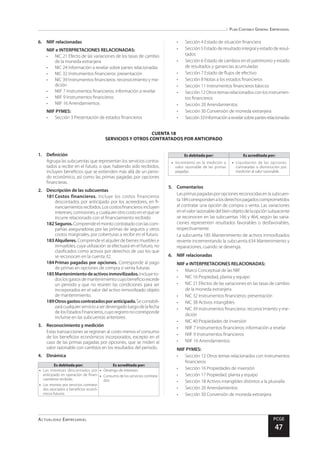 Plan Contable General Empresarial
Actualidad Empresarial PCGE
47
CUENTA 18
SERVICIOS Y OTROS CONTRATADOS POR ANTICIPADO
6.	 NIIF relacionadas
NIIF e INTERPRETACIONES RELACIONADAS:
•	 NIC 21 Efecto de las variaciones de los tasas de cambio
de la moneda extranjera
•	 NIC 24 Información a revelar sobre partes relacionadas
•	 NIC 32 Instrumentos financieros: presentación
•	 NIC 39 Instrumentos financieros: reconocimiento y me-
dición
•	 NIIF 7 Instrumentos financieros: información a revelar
•	 NIIF 9 Instrumentos financieros
•	 NIIF 16 Arrendamientos
NIIF PYMES:
•	 Sección 3 Presentación de estados financieros
•	 Sección 4 Estado de situación financiera
•	 Sección 5 Estado de resultado integral y estado de resul-
tados
•	 Sección 6 Estado de cambios en el patrimonio y estado
de resultados y ganancias acumuladas
•	 Sección 7 Estado de flujos de efectivo
•	 Sección 8 Notas a los estados financieros
•	 Sección 11 Instrumentos financieros básicos
•	 Sección12Otrostemasrelacionadosconlosinstrumen-
tos financieros
•	 Sección 20 Arrendamientos
•	 Sección 30 Conversión de moneda extranjera
•	 Sección33Informaciónarevelarsobrepartesrelacionadas
1.	Definición
Agrupa las subcuentas que representan los servicios contra-
tados a recibir en el futuro, o que, habiendo sido recibidos,
incluyen beneficios que se extienden más allá de un perio-
do económico, así como las primas pagadas por opciones
financieras.
2.	 Descripción de las subcuentas
181	Costos financieros. Incluye los costos financieros
descontados por anticipado por los acreedores, en fi-
nanciamientosrecibidos.Loscostosfinancierosincluyen
intereses, comisiones, ycualquier otrocostoenelquese
incurre relacionado con el financiamiento recibido.
182	Seguros.Comprendeelmontocontratadoconlascom-
pañías aseguradoras por las primas de seguros y otros
costos marginales, por coberturas a recibir en el futuro.
183	Alquileres. Comprende el alquiler de bienes muebles e
inmuebles, cuya utilización se efectuará en el futuro, no
clasificados como activos por derechos de uso los que
se reconocen en la cuenta 32.
184	Primas pagadas por opciones. Corresponde al pago
de primas en opciones de compra o venta futuras.
185	Mantenimientodeactivosinmovilizados.Incluye to-
doslosgastosdemantenimientocuyobeneficioexcede
un periodo y que no reúnen las condiciones para ser
incorporados en el valor del activo inmovilizado objeto
de mantenimiento.
189	Otrosgastoscontratadosporanticipado.Secontabili-
zarácualquierservicioaserdevengadoluegodelafecha
delosEstadosFinancieros,cuyoregistronocorresponde
incluirse en las subcuentas anteriores.
3.	 Reconocimiento y medición
Estas transacciones se registran al costo menos el consumo
de los beneficios económicos incorporados, excepto en el
caso de las primas pagadas por opciones, que se miden al
valor razonable con cambios en los resultados del periodo.
4.	Dinámica
Es debitada por: Es acreditada por:
•	 Los intereses descontados por
anticipado en operación de finan-
ciamiento recibido.
•	 Los montos por servicios contrata-
dos asociados a beneficios econó-
micos futuros.
•	 Devengo de intereses.
•	 Consumo de los servicios contrata-
dos.
Es debitada por: Es acreditada por:
•	 Incremento en la medición a
valor razonable de las primas
pagadas.
•	 Liquidación de las opciones
contratadas o disminución por
medición al valor razonable.
5.	Comentarios
Lasprimaspagadasporopcionesreconocidasenlasubcuen-
ta184correspondenalosderechospagadoscomprometidos
al contratar una opción de compra o venta. Las variaciones
enelvalorrazonabledelbienobjetodelaopciónsubyacente
se reconocen en las subcuentas 166 y 464, según las varia-
ciones representen resultados favorables o desfavorables,
respectivamente.
La subcuenta 185 Mantenimiento de activos inmovilizados
revierte incrementando la subcuenta 634 Mantenimiento y
reparaciones, cuando se devenga.
6.	 NIIF relacionadas
NIIF e INTERPRETACIONES RELACIONADAS:
•	 Marco Conceptual de las NIIF
•	 NIC 16 Propiedad, planta y equipo
•	 NIC 21 Efectos de las variaciones en las tasas de cambio
de la moneda extranjera
•	 NIC 32 Instrumentos financieros: presentación
•	 NIC 38 Activos intangibles
•	 NIC 39 Instrumentos financieros: reconocimiento y me-
dición
•	 NIC 40 Propiedades de Inversión
•	 NIIF 7 Instrumentos financieros: información a revelar
•	 NIIF 9 Instrumentos financieros
•	 NIIF 16 Arrendamientos
NIIF PYMES:
•	 Sección 12 Otros temas relacionados con instrumentos
financieros
•	 Sección 16 Propiedades de inversión
•	 Sección 17 Propiedad, planta y equipo
•	 Sección 18 Activos intangibles distintos a la plusvalía
•	 Sección 20 Arrendamientos
•	 Sección 30 Conversión de moneda extranjera
 