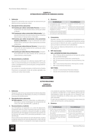 Plan Contable General Empresarial
Instituto Pacífico
PCGE
48
Elemento 2
ACTIVO REALIZABLE
CUENTA 20
MERCADERÍAS
CUENTA 19
ESTIMACIÓN DE CUENTAS DE COBRANZA DUDOSA
1.	Definición
Agrupa las subcuentas que acumulan las estimaciones por
deterioro de las cuentas por cobrar.
2.	 Descripción de las subcuentas
191	Cuentas por cobrar comerciales-Terceros. Incorpora
laestimacióndecobrodudosodelascuentasporcobrar
a clientes.
192	Cuentasporcobrarcomerciales-Relacionadas.Com-
prendelaestimacióndecobrodudosodelascompañías
relacionadas en transacciones comerciales.
193	Cuentas por cobrar al personal, a los accionistas
(socios) y directores. Incluye la estimación de cobro
dudosodelascuentasporcobraralpersonal,accionistas
y directores.
194	Cuentas por cobrar diversas-Terceros. Comprende la
estimación de cobro dudoso de las cuentas por cobrar
diversas con terceros.
195	Cuentasporcobrardiversas-Relacionadas.Compren-
de la estimación de cobro dudoso de las cuentas por
cobrar diversas a relacionadas.
3.	 Reconocimiento y medición
Se reconoce la estimación de cobranza dudosa (NIIF 9, pá-
rrafo 5.5), discriminándola por la naturaleza de la cuenta por
cobrar, y paralelamente la cuenta de gasto correspondiente-
divisionaria 6841.
Las cuentas en moneda extranjera a la fecha de los Estados
Financieros se expresarán al tipo de cambio aplicable a las
cuentas por cobrar relacionadas.
4.	Dinámica
Es debitada por: Es acreditada por:
•	 La recuperación total o parcial de
los derechos de cobro.
•	 La eliminación (castigo o baja en
cuentas) de las cuentas cuya inco-
brabilidad se confirma.
•	 Ladiferenciadecambioparaigualar
la estimación de cobranza dudosa
a la cuenta por cobrar relacionada.
•	 El deterioro estimado según eva-
luación.
•	 Ladiferenciadecambioparaigualar
la estimación de cobranza dudosa
a la cuenta por cobrar relacionada.
5.	Comentarios
Aquellas cuentas, cuya estimación de incobrabilidad se con-
firma,sonretiradasdelacontabilidad,eliminandolascuentas
que acumulan el derecho de cobro y aquellas de valuación
que acumulan la estimación de incobrabilidad.
Esta cuenta se relaciona directamente con las cuentas 12,
13, 14, 16 y 17.
6.	 NIIF relacionadas
NIIF e INTERPRETACIONES RELACIONADAS:
•	 NIC 21 Efectos de las variaciones en las tasas de cambio
de la moneda extranjera
•	 NIC 32 Instrumentos financieros: presentación
•	 NIC 39 Instrumentos financieros: reconocimiento y me-
dición
•	 NIIF 7 Instrumentos financieros: información a revelar
•	 NIIF 9 Instrumentos financieros
NIIF PYMES:
•	 Sección 11 Instrumentos financieros básicos
•	 Sección 30 Conversión de moneda extranjera
1.	Definición
Agrupalassubcuentasquerepresentanlosbienesadquiridos
por la entidad para ser destinados a la venta, sin someterlos
a proceso de transformación.
2.	 Descripción de las subcuentas
201	Mercaderías. Productos adquiridos, ya elaborados y
listos para su venta. Se distinguen los componentes de
costo y de valor razonable (NIC 2, párrafo 3).
3.	 Reconocimiento y medición
Las mercaderías se registrarán a su costo de adquisición,
incluyendo todos los costos necesarios para que las merca-
derías tengan su condición y ubicación actuales. Las salidas
de existencias de mercaderías se reconocen de acuerdo con
las fórmulas de costeo: PEPS, promedio ponderado o costo
identificado.
Para los efectos de la medición al cierre del periodo, se aplica
la regla de valuación de costo de adquisición o valor neto de
realización, el menor. La excepción a esta regla corresponde
a los productos agrícolas y forestales en la oportunidad de
su cosecha o recolección, y a las materias primas que los
intermediarios miden, de acuerdo con su cotización inter-
nacional; mercaderías, en ambos casos, que se miden a su
valor razonable.
El valor neto de realización es el precio de venta menos los
costos de terminación y ventas asociados.
4.	Dinámica
Es debitada por: Es acreditada por:
•	 El costo de las mercaderías adqui-
ridas con abono a la subcuenta
611 Variación de inventarios-
Mercaderías
•	 Elcostodelasmercaderíasdevuel-
tas por los clientes, con abono a la
subcuenta 691 Costo de ventas-
Mercaderías
•	 El costo de las mercaderías vendi-
das, con cargo a la subcuenta 691
Costo de ventas-Mercaderías
•	 El costo de las mercaderías de-
vueltas a proveedores con cargo
a la subcuenta 611 Variación de
inventarios-Mercaderías
 