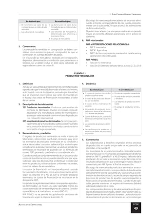 Plan Contable General Empresarial
Actualidad Empresarial PCGE
49
CUENTA 21
PRODUCTOS TERMINADOS
Es debitada por: Es acreditada por:
•	 El incremento de valor de las
mercaderías que se miden al valor
razonable
•	 Los sobrantes de mercaderías
•	 La disminución de valor de las
mercaderías que se miden al valor
razonable
•	 Los faltantes de mercaderías,
determinados por referencia a
inventarios físicos
•	 El castigo de mercaderías
5.	Comentarios
Las mercaderías remitidas en consignación se deben con-
siderar como existencias para el consignador, las que se
controlarán en cuentas de orden deudoras.
En el caso de las mercaderías recibidas en consignación,
depósitos, demostración o exhibición que pertenecen a
terceros, no se deben incluir en este rubro, debiendo ser
registradas en cuenta de orden 01.
El castigo de inventarios de mercaderías se reconoce elimi-
nando el monto correspondiente de esta cuenta, conjunta-
mente con la subcuenta 291 que acumula las estimaciones
de la desvalorización.
De existir mercaderías que se esperan realizar en un periodo
mayor al corriente, deberán presentarse en el activo no
corriente.
6.	 NIIF relacionadas
NIIF e INTERPRETACIONES RELACIONADAS:
•	 NIC 2 Inventarios
•	 NIC 41 Agricultura
•	 NIIF 5 Activos no corrientes mantenidos para la venta y
operaciones discontinuadas
NIIF PYMES:
•	 Sección 13 Inventarios
•	 Sección 27 Deterioro del valor de los activos (27.2 a 27.4)
1.	Definición
Agrupalassubcuentasquerepresentanlosbienesfabricados
oproducidosporlaentidad,destinadosalaventa.Asimismo,
se incluye el costo de los servicios prestados por la entidad,
que se relacionan con ingresos que serán reconocidos en
el futuro, y los costos de financiación incorporados al valor
de los bienes.
2.	 Descripción de las subcuentas
211	Productos terminados. Productos que resultan de
procesos de fabricación. Pueden incorporar costos de
adquisición y/o manufactura, costos de financiación y
ajustesporvalorrazonablecomoenelcasodeproductos
con cotización internacional.
215	Inventariodeserviciosterminados.Secompone,prin-
cipalmente,delamanodeobrayotroscostosincurridos
en la prestación del servicio concluido, cuando no se ha
reconocido el ingreso asociado.
3.	 Reconocimiento y medición
El ingreso de productos terminados se mide al costo de
fabricación y otros costos que fueran necesarios para tener
los inventarios de productos terminados en su condición y
ubicación actuales. Los costos indirectos fijos se distribuyen
considerando la producción normal. La salida de productos
terminados se reconoce de acuerdo con las fórmulas de
costeo: PEPS, promedio ponderado o costo identificado.
Cuandoseproduceconjuntamentemásdeunproductoylos
costos de transformación no puedan identificarse por sepa-
rado (por cada tipo de producto), se distribuye el costo total
entre los productos, utilizando bases uniformes y racionales,
como los valores de venta relativos.
Los costos de financiación son incorporados en el costo de
los inventarios identificados como aptos (inventarios aptos),
según se prescribe en la NIC 23. Con la venta del producto
terminado, los costos de financiación se reconocen en la
divisionaria 6923.
Losproductosagrícolascosechadoscorrespondenaproduc-
tos terminados y se miden a su valor razonable menos los
costos estimados de venta en el punto de cosecha. Ese valor
razonable no se actualiza hasta su venta (NIC 41).
NIIF PYMES: no se permite la capitalización de costos de
financiación según lo dispone la sección 25.
4.	Dinámica
Es debitada por: Es acreditada por:
•	 El costo de producción de los
productos para la venta
•	 El costo de los productos devuel-
tos por los clientes
•	 El costo de los inventarios de
servicios
•	 La variación de productos termi-
nados con abono a la subcuenta
711, al cierre del periodo
•	 Costos de financiación, cuando la
existenciacorrespondeaunactivo
apto
•	 Lossobrantesdeproductostermi-
nados
•	 La transferencia de productos y
servicios recibidos de productos
en proceso
•	 Elcostodelosproductosvendidos
•	 El costo de los servicios prestados
y vendidos
•	 Los faltantes de productos termi-
nados
•	 El castigo de productos termina-
dos
5.	Comentarios
Los subproductos y desechos originados en los procesos
de producción, en cuanto tengan valor de recuperación, se
controlan en la cuenta 22.
Los inventarios de servicios terminados están relacionados
coningresosaúnnoreconocidosporlaprestacióndedichos
servicios (NIIF 15, párrafos 91 a 98). El ingreso y el costo de la
prestación del servicio se reconocen conjuntamente en los
resultadosdelperiodoenquesedevengaelingreso.Véaseel
comentario para NIIF Pymes al final de esta sección.
El castigo de inventarios de productos terminados se reco-
noceeliminandoelmontocorrespondientedelasubcuenta,
conjuntamente con la subcuenta 292 que acumula la esti-
mación de desvalorización. La acumulación por separado de
los costos de producción, de aquellos que corresponden a
financiación, en productos terminados, cuando resulte apli-
cable, permite mantener un registro de inventarios (kárdex)
valorizado solamente al costo.
Los componentes de costo y de valor razonable en los pro-
ductos biológicos cosechados, deben distinguirse hasta su
bajaencuentasdentrodelcostodeventas.Ladesvalorización
deinventariosdeproductosterminados,entantocontengan
 