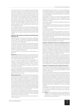 Plan Contable General Empresarial
Actualidad Empresarial PCGE
5
Los informes financieros con propósito general presentan
información sobre la situación financiera (recursos y dere-
chos de los acreedores), y sobre los cambios en la situación
financiera que provienen del rendimiento financiero, y de
otras fuentes como el financiamiento obtenido. Esos infor-
mes financieros son preparados usando la contabilidad de
acumulación o devengo. Además, la información financiera,
para cumplir su propósito, también requiere presentar
información financiera sobre la base de flujos de efectivo
(el estado de flujos de efectivo expuesto en la NIC 7 y en la
sección 7 de la NIIF PYMES). Los informes financieros con
propósito general no están diseñados para mostrar el valor
de la entidad informante.
La contabilidad basada en el concepto del devengo, repre-
senta los efectos de las transacciones y otros eventos, sobre
los recursos económicos y los derechos de los acreedores,
independientemente de la oportunidad de su pago. La NIC
1 amplia este concepto, al igual que la sección 2 de la NIIF
PYMES.
	 Capítulo2:Característicascualitativasdelainformación
financiera útil
Son dos de carácter fundamental: relevancia y representa-
ción fiel. Además, se distinguen características cualitativas
de mejora, las que incluyen: comparabilidad, verificabilidad,
oportunidad y comprensibilidad.
La aplicación de las características fundamentales, requerirá
usualmente del siguiente proceso: identificar el fenómeno
económico útil (para su exposición al usuario); identificar
el tipo de información sobre el fenómeno que sería más
relevante; y, determinar si la información está disponible y
puede ser representada fielmente.
La descripción de las características fundamentales, es la
siguiente:
Relevancia: capacidad de influir en las decisiones de los
usuarios, para lo cual la información financiera deberá tener
carácter predictivo de los resultados futuros, valor confirma-
torio al efectuar evaluaciones del pasado, o ambos.
A su vez, la relevancia depende de la materialidad o im-
portancia relativa y se afecta por la incertidumbre en la
medición. La materialidad se evalúa en tanto su omisión
o expresión inadecuada puede influir en las decisiones, y
está referida a la naturaleza o al importe, o ambos, de la
información financiera.
En lo que hace al aspecto de incertidumbre en la medición,
esencial en la preparación de información financiera, ello no
debilita necesariamente su relevancia, pero debe describirse
y revelarse suficientemente en la información financiera
proporcionada a los usuarios.
Representación fiel: la información financiera debe repre-
sentar fielmente la esencia económica de los fenómenos
económicos que pretende representar, y no solamente la
forma legal que podría no dar lugar a una representación
fiel. A su vez, la representación fiel depende de que la infor-
mación financiera esté completa, libre de error y sea neutral.
La condición de información completa se cumple cuando
la representación incluye toda la información necesaria para
sucomprensiónpor los usuarios, incluyendodescripcionesy
explicacionesnecesarias.Porsuparte,lainformaciónestálibre
de error cuando no hay errores en la información presentada
ni en el proceso de producir esa información.
En lo referido a la neutralidad de la información, la selección
o presentación de información financiera debe estar libre de
sesgo,porloquenodebeserpercibidanienformafavorable
ni en forma adversa por los usuarios.
Respecto de las características cualitativas de mejora, tene-
mos las siguientes:
Comparabilidad: para permitir a los usuarios identificar y
comprender similitudes con información de otras entidades,
y con información de la misma entidad para otros periodos.
La comparabilidad se logra aplicando políticas contables de
manera consistente.
Verificabilidad: condición que se logra cuando observadores
independientes coinciden en que una representación en
particular es una representación fiel. La verificación puede
ser directa e indirecta.
Oportunidad: significa información disponible a tiempo para
orientar decisiones.
Comprensibilidad: información que es clara y concisa, la hace
comprensible, aunque represente fenómenos económicos
complejos.
La información relevante y fiable está sujeta a la restricción
del costo de obtenerla.
Si bien es cierto, la evaluación de beneficios y costos es un
proceso de juicios de valor, se debe centrar en que los bene-
ficios derivados de la información deben exceder los costos
de suministrarla, desde la perspectiva del suministrador de
información y del usuario.
La NIIF PYMES no distingue características cualitativas funda-
mentales y de mejora, dándoles a todas ellas el mismo valor
normativo, según se describen en su sección 2.
	 Capítulo3:EstadosFinancierosylaentidadqueinforma
LosEstadosFinancieros,unaformaestructuradaparapresen-
tar información financiera, clasifica los efectos financieros de
lastransaccionesyotrossucesos,sobrelabasedeelementos,
los que corresponden a: activos, pasivos y patrimonio, ex-
puestos en el Estado de Situación Financiera; y, los ingresos
y gastos en el estado de resultado integral, presentando el
rendimiento financiero. Los Estados Financieros se preparan
observando la hipótesis de entidad en marcha.
Por su parte, la entidad que informa no es necesariamente
una entidad legal. Ésta proporciona información sobre los
activos,pasivos,patrimonio,ingresosygastosgeneradospor
lasactividadeseconómicasgeneradassolamenteporlaenti-
dad. En otros casos, cuando una entidad tiene control sobre
otra entidad, los límites de la entidad que informa pueden
correspondersolamentealacontroladora(controldirecto),o
a la controladora y la controlada (control directo e indirecto).
	 Capítulo 4: Los elementos de los Estados Financieros
Los Estados Financieros reflejan los efectos de las transac-
ciones y otros sucesos de una entidad, agrupándolos por
categorías, según sus características económicas, a los que
se les llama elementos.
En el caso del Estado de Situación Financiera, los elementos
que la miden son: el activo, el pasivo y el patrimonio. En el
estado de resultados del periodo (y Otro Resultado Integral),
los elementos corresponden a los ingresos y los gastos. El
Marco Conceptual no identifica ningún elemento exclusivo
del estado de cambios en el patrimonio neto ni del estado
de flujos de efectivo, el que más bien combina elementos
del Estado de Situación Financiera y del estado de resultados
integrales.ParaefectosdeldesarrollodelPCGE,seconsideran
estos elementos para la clasificación inicial de los códigos
contables.
LoselementosdelosEstadosFinancierossonlosmismospara
la NIIF PYMES, y se describen en la sección 2 de esa Norma.
Las características esenciales de cada elemento se discuten
a continuación.
a)	 Activo: recurso económico presente controlado por la
entidadcomoresultadodesucesospasados.Unrecurso
económico es un derecho que tiene el potencial de
generar beneficios económicos.
 