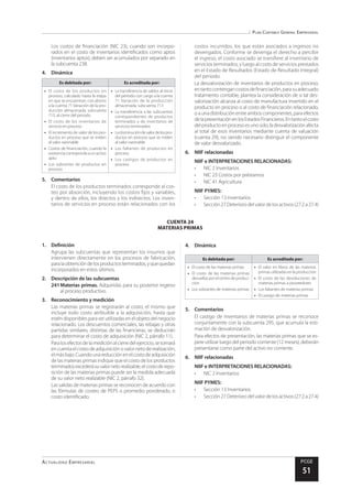 Plan Contable General Empresarial
Actualidad Empresarial PCGE
51
CUENTA 24
MATERIAS PRIMAS
costos incurridos, los que están asociados a ingresos no
devengados. Conforme se devenga el derecho a percibir
el ingreso, el costo asociado se transfiere al inventario de
servicios terminados, y luego al costo de servicios prestados
en el Estado de Resultados (Estado de Resultado Integral)
del periodo.
La desvalorización de inventarios de productos en proceso,
entantocontengancostosdefinanciación,parasuadecuado
tratamiento contable, plantea la consideración de si tal des-
valorización alcanza al costo de manufactura invertido en el
producto en proceso o al costo de financiación relacionado,
o a una distribución entre ambos componentes, para efectos
delapresentaciónenlosEstadosFinancieros.Entantoelcosto
delproductoenprocesoesunosolo,ladesvalorizaciónafecta
al total de esos inventarios mediante cuenta de valuación
(cuenta 29), no siendo necesario distinguir el componente
de valor desvalorizado.
6.	 NIIF relacionadas
NIIF e INTERPRETACIONES RELACIONADAS:
•	 NIC 2 Inventarios
•	 NIC 23 Costos por préstamos
•	 NIC 41 Agricultura
NIIF PYMES:
•	 Sección 13 Inventarios
•	 Sección 27 Deterioro del valor de los activos (27.2 a 27.4)
Los costos de financiación (NIC 23), cuando son incorpo-
rados en el costo de inventarios identificados como aptos
(inventarios aptos), deben ser acumulados por separado en
la subcuenta 238.
4.	Dinámica
Es debitada por: Es acreditada por:
•	 El costo de los productos en
proceso, calculado hasta la etapa
en que se encuentran, con abono
a la cuenta 71 Variación de la pro-
ducción almacenada, subcuenta
713, al cierre del periodo
•	 El costo de los inventarios de
servicio en proceso
•	 El incremento de valor de los pro-
ductos en proceso que se miden
al valor razonable
•	 Costos de financiación, cuando la
existenciacorrespondeaunactivo
apto
•	 Los sobrantes de productos en
proceso
•	 La transferencia de saldos al inicio
del periodo con cargo a la cuenta
71 Variación de la producción
almacenada, subcuenta 713
•	 La transferencia a las subcuentas
correspondientes de productos
terminados y de inventarios de
servicios terminados
•	 Ladisminucióndevalordelospro-
ductos en proceso que se miden
al valor razonable
•	 Los faltantes de productos en
proceso
•	 Los castigos de productos en
proceso
5.	Comentarios
El costo de los productos terminados corresponde al cos-
teo por absorción, incluyendo los costos fijos y variables,
y dentro de ellos, los directos y los indirectos. Los inven-
tarios de servicios en proceso están relacionados con los
1.	Definición
Agrupa las subcuentas que representan los insumos que
intervienen directamente en los procesos de fabricación,
paralaobtencióndelosproductosterminados,yquequedan
incorporados en estos últimos.
2.	 Descripción de las subcuentas
241	Materias primas. Adquiridas para su posterior ingreso
al proceso productivo.
3.	 Reconocimiento y medición
Las materias primas se registrarán al costo, el mismo que
incluye todo costo atribuible a la adquisición, hasta que
estén disponibles para ser utilizadas en el objeto del negocio
relacionado. Los descuentos comerciales, las rebajas y otras
partidas similares, distintas de las financieras, se deducirán
para determinar el costo de adquisición (NIC 2, párrafo 11).
Paralosefectosdelamediciónalcierredelejercicio,setomará
en cuenta el costo de adquisición o valor neto de realización,
elmásbajo.Cuandounareducciónenelcostodeadquisición
de las materias primas indique que el costo de los productos
terminadosexcederásuvalornetorealizable,elcostoderepo-
sición de las materias primas puede ser la medida adecuada
de su valor neto realizable (NIC 2, párrafo 32).
Las salidas de materias primas se reconocen de acuerdo con
las fórmulas de costeo de PEPS o promedio ponderado, o
costo identificado.
4.	Dinámica
Es debitada por: Es acreditada por:
•	 El costo de las materias primas
•	 El costo de las materias primas
devueltasporelcentrodeproduc-
ción
•	 Los sobrantes de materias primas
•	 El valor en libros de las materias
primas utilizadas en la producción
•	 El costo de las devoluciones de
materias primas a proveedores
•	 Los faltantes de materias primas
•	 El castigo de materias primas
5.	Comentarios
El castigo de inventarios de materias primas se reconoce
conjuntamente con la subcuenta 295, que acumula la esti-
mación de desvalorización.
Para efectos de presentación, las materias primas que se es-
pere utilizar luego del periodo corriente (12 meses), deberán
presentarse como parte del activo no corriente.
6.	 NIIF relacionadas
NIIF e INTERPRETACIONES RELACIONADAS:
•	 NIC 2 Inventarios
NIIF PYMES:
•	 Sección 13 Inventarios
•	 Sección 27 Deterioro del valor de los activos (27.2 a 27.4)
 