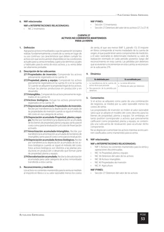 Plan Contable General Empresarial
Actualidad Empresarial PCGE
53
CUENTA 27
ACTIVOS NO CORRIENTES MANTENIDOS
PARA LA VENTA
6.	 NIIF relacionadas
NIIF e INTERPRETACIONES RELACIONADAS:
•	 NIC 2 Inventarios
NIIF PYMES:
•	 Sección 13 Inventarios
•	 Sección 27 Deterioro del valor de los activos (27.2 a 27.4)
1.	Definición
Agrupalosactivosinmovilizadoscuyarecuperaciónseespera
realizar, fundamentalmente, a través de su venta en lugar de
su uso continuo. Las características que deben cumplir los
activossonqueseencuentrendisponiblesenlascondiciones
actualesparasuventainmediata,sujetoalostérminosusuales
y habituales para la venta de estos activos, y su venta debe
ser altamente probable.
2.	 Descripción de las subcuentas
271	Propiedades de inversión. Comprende los activos
previamente registrados en la cuenta 31.
272	Propiedad, planta y equipo. Comprende los activos
previamente registrados en la cuenta 33 o en la cuenta
32 cuando se adquiere la propiedad legal de los activos.
Incluye las plantas productoras en producción y en
desarrollo.
273	Intangibles. Comprende los activos previamente regis-
trados en la cuenta 34.
274	Activos biológicos. Incluye los activos previamente
registrados en la cuenta 35.
275	Depreciaciónacumulada-Propiedadesdeinversión.
Recibe por transferencia la depreciación acumulada de
laspropiedadesdeinversióncuandosesiguióelmétodo
del costo en esa categoría de activo.
276	Depreciación acumulada-Propiedad, planta y equi-
po. Recibe por transferencia la depreciación acumulada
delosbienesdepropiedad,plantayequipo,tantoparael
costocomoparalarevaluaciónyelcostodefinanciación
activado.
277	Amortización acumulada-Intangibles. Recibe por
transferencialaamortizaciónacumuladadelosbienesde
intangibles,tantoparaelcostocomoparalarevaluación.
278	Depreciación acumulada-Activos biológicos. Recibe
por transferencia la depreciación acumulada de los ac-
tivos biológicos cuando se siguió el método del costo.
Estos activos biológicos son distintos a las plantas pro-
ductoras en producción o desarrollo que forman parte
de propiedad, planta y equipo.
279	Desvalorizaciónacumulada.Recibeladesvalorización
acumulada para cada categoría de activo inmovilizado
transferido a esta cuenta.
3.	 Reconocimiento y medición
Losactivosnocorrientesmantenidosparalaventasemedirán
al importe en libros o a su valor razonable menos los costos
de venta, el que sea menor (NIIF 5, párrafo 15). El importe
en libros corresponde al monto trasladado de la cuenta de
origen,elquepuedetenervarioscomponentesdemedición,
y el valor razonable es determinado mediante su valor de
realización estimado en cada periodo posterior, luego del
reconocimiento en esta cuenta. Las pérdidas por deterioro
quesereviertenoincrementanenestacuenta,sereconocen
en la subcuenta 279.
4.	Dinámica
Es debitada por: Es acreditada por:
•	 La transferencia de la cuenta de
activo de la que procede
•	 Recuperación de la pérdida por
deterioro
•	 La venta del activo
•	 Pérdida de valor por deterioro
5.	Comentarios
Si el activo se adquiere como parte de una combinación
de negocios, se medirá por su valor razonable menos los
costos de venta.
Las propiedades de inversión se miden al valor razonable
salvo que se adopte el modelo del costo descrito para los
bienes de propiedad, planta y equipo. Sin embargo, en
tanto podrían corresponder a activos que previamente
calificaron como propiedad, planta y equipo, se contem-
pla una subcuenta de revaluación para acumular dicho
componente.
No se deprecian o amortizan los activos mientras se encuen-
tren clasificados como mantenidos para la venta.
6.	 NIIF relacionadas
NIIF e INTERPRETACIONES RELACIONADAS:
•	 NIIF 5 Activos no corrientes mantenidos para la venta y
operaciones discontinuadas.
•	 NIC 16 Propiedad, planta y equipo
•	 NIC 36 Deterioro del valor de los activos
•	 NIC 38 Activos intangibles
•	 NIC 40 Propiedades de inversión
•	 NIC 41 Agricultura
NIIF PYMES:
•	 Sección 27 Deterioro del valor de los activos
 
