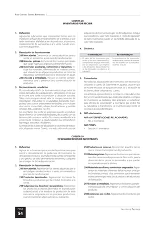 Plan Contable General Empresarial
Instituto Pacífico
PCGE
54
CUENTA 29
DESVALORIZACIÓN DE INVENTARIOS
CUENTA 28
INVENTARIOS POR RECIBIR
adquisición de los inventarios por recibir adquiridas, indique
que excederá su valor neto realizable, el costo de reposición
de tales inventarios puede ser la medida adecuada de su
valor neto realizable.
4.	Dinámica
Es debitada por: Es acreditada por:
•	 El valor de los inventarios por
recibir y los otros desembolsos y
compromisos de pago motivados
por su adquisición, cuyo ingreso
a los almacenes de la entidad no
se ha efectuado con abono a la
cuenta 61
•	 La transferencia de inventarios
recibidos a las cuentas de inventa-
rios de acuerdo con su naturaleza
(cuentas 20 a 26)
5.	Comentarios
No todas las adquisiciones de inventarios son reconocidas
utilizando la cuenta 28. Solamente en aquellos casos en que
se incurre en costos de adquisición antes de la recepción de
los bienes, debe utilizarse esta cuenta.
Los anticipos a proveedores se reconocen en las subcuentas
422y432.Cuandolosanticiposestánrelacionadosacompras
de inventarios ya pactados, tales anticipos se reclasifican
para efectos de presentación a inventarios por recibir. Por
su naturaleza, la transferencia de inventarios por recibir se
reconoce al costo identificado.
6.	 NIIF relacionadas
NIIF e INTERPRETACIONES RELACIONADAS:
•	 NIC 2 Inventarios
NIIF PYMES:
•	 Sección 13 Inventarios
1.	Definición
Agrupa las subcuentas que representan bienes aún no
ingresados al lugar de almacenamiento de la entidad, y que
serán destinados a la fabricación de productos, al consumo,
mantenimiento de sus servicios o a la venta cuando se en-
cuentren disponibles.
2.	 Descripción de las subcuentas
281	Mercaderías.Comprendelos bienes adquiridosparasu
venta, sin someterlos a procesos de transformación.
284	Materias primas. Comprende los insumos principales
que luego ingresarán al proceso de transformación.
285	Materiales auxiliares, suministros y repuestos. In-
cluye los materiales, diferentes de las materias primas,
que intervienen en el proceso productivo, así como los
repuestos y suministros que no se incorporan en aquel.
286	Envases y embalajes. Incluye los bienes comple-
mentarios para la presentación y comercialización de
productos.
3.	 Reconocimiento y medición
El costo de adquisición de los inventarios incluye todos los
costos derivados de su adquisición y otros costos en los que
se incurre para darles su condición y ubicación actuales.
Tales costos comprenden el valor de compra, aranceles de
importación, impuestos no recuperables, transporte, mani-
puleo y otros costos directamente atribuibles, y no incluyen
descuentos comerciales, rebajas, bonificaciones y partidas
similares (NIC 2, párrafos 10 y 11).
Los inventarios por recibir se reconocen cuando se produce
la transferencia de control de los bienes, de acuerdo con los
términos del contrato o pedido. Un criterio para identificar la
existencia de control, es la oportunidad en que se transfieren
los riesgos asociados a los bienes.
Lamediciónesalcostodeadquisiciónovalornetoderealiza-
ción, el que sea menor. Cuando una reducción en el costo de
1.	Definición
Agrupa las subcuentas que acumulan las estimaciones para
cubrir la desvalorización de cada clase de inventarios. La
desvalorización que se acumula en esta cuenta corresponde
a una pérdida de valor de inventarios existentes, cualquiera
sea el origen de dicha desvalorización.
2.	 Descripción de las subcuentas
291	Mercaderías. Representan los bienes adquiridos por la
entidad para ser destinados a la venta, sin someterlos a
proceso de transformación.
292	Productos terminados. Representan los bienes fa-
bricados o producidos por la entidad destinados a la
venta.
293	Subproductos,desechosydesperdicios.Representan
los productos accesorios obtenidos en la producción
(subproductos) y los residuos de producción de toda
naturaleza, originadas en los procesos productivos,
cuando mantienen algún valor en su realización.
294	Productos en proceso. Representan aquellos bienes
que se encuentran en proceso de producción.
295	Materiasprimas.Representanlosinsumosqueintervie-
nendirectamenteenlosprocesosdefabricación,parala
obtención de los productos terminados, y que quedan
incorporados en estos últimos.
296	Materialesauxiliares,suministrosyrepuestos.Repre-
sentanlosmaterialesdiferentesdelosinsumosprincipa-
les (materias primas), y los suministros que intervienen
indirectamente por relación al producto en el proceso
de fabricación.
297	Envases y embalajes. Representan los bienes comple-
mentarios para la presentación y comercialización del
producto.
298	Existenciasporrecibir.Representanlosinventariospor
recibir.
 