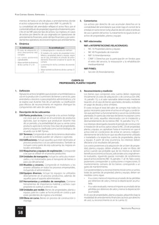 Plan Contable General Empresarial
Instituto Pacífico
PCGE
58
CUENTA 33
PROPIEDADES, PLANTA Y EQUIPO
mientos de hasta un año de plazo, o arrendamientos donde
el activo subyacente es de bajo valor (NIIF 16, párrafo 5).
La contabilidad del arrendador reflejará el activo físico por el
controldelatributodepropiedad,siguiendoeltratamientopres-
crito en las NIIF para ese tipo de activos. Sus ingresos, en casos
de activos por derecho de uso originados en operaciones de
arrendamientofinanciero,serándeltipofinanciero;yporarren-
damientosoperativos,reconoceráingresosporarrendamiento.
4.	Dinámica
Es debitada por: Es acreditada por:
•	 El costo de adquisición y
otros directamente rela-
cionados
•	 Los costos posteriores
capitalizables
•	 Véasetambiénladinámica
de las cuentas 31 y 33
•	 La desapropiación o devolución del bien
•	 El traslado a la cuenta de propiedad inmo-
biliaria y propiedad, planta y equipo, según
sea el caso, al finalizar el contrato de arren-
damiento financiero al ejercer la opción de
compra
•	 La terminación de los contratos de arrenda-
miento
•	 Véase también la dinámica de las cuentas 31
y 33
5.	Comentarios
Los activos por derecho de uso acumulan derechos en la
contabilidad del arrendatario que están bajo el control de la
entidad,entantotienenlafacultaddedecidirsobreelatributo
de uso o gestión del activo. Su tratamiento es igual a la de un
activo de propiedades, planta y equipo.
6.	 NIIF relacionadas
NIIF e INTERPRETACIONES RELACIONADAS:
•	 NIC 16 Propiedad, planta y equipo
•	 NIC 40 Propiedades de inversión
•	 NIIF 16 Arrendamientos
•	 CINIIF 5 Derechos por la participación en fondos para
el retiro del servicio, la restauración y la rehabilitación
medioambiental
NIIF PYMES:
•	 Sección 20 Arrendamientos
1.	Definición
Agrupalosactivostangiblesquea)poseeunaentidadparasu
uso en la producción o suministro de bienes y servicios, para
arrendarlos a terceros o para propósitos administrativos; y b)
se espera usar durante más de un periodo. La clasificación
para efectos de reconocimiento en registros distingue los
componentes del valor de cada activo.
2.	 Descripción de las subcuentas
330	Planta productora. Corresponde a los activos biológi-
cos vivos que se utilizan en el suministro de productos
agrícolas, que se espera que produzcan durante más
de un periodo, y la probabilidad de que su venta como
producto agrícola es remota. Esta clase de propiedades,
planta y equipo es clasificada como activo biológico, de
acuerdo con la NIIF Pymes.
331	Terrenos.Comprendeelvalordelosterrenosdestinados
al uso de la entidad; pueden ser urbanos o agrícolas.
332	Edificaciones. Incluye aquellos que están destinados al
proceso productivo o al uso administrativo. También se
incluyen como parte de esta subcuenta, las mejoras en
locales arrendados.
333	Maquinarias y equipos de explotación. Corresponde
a las que se utilizan en el proceso productivo.
334	Unidades de transporte. Incluye los vehículos motori-
zados y no motorizados para el transporte de bienes o
para uso del personal.
335	Muebles y enseres. Comprende el mobiliario y los
enseres utilizados en todos los procesos empresariales,
incluyendo el administrativo.
336	Equipos diversos. Incluye los equipos no utilizados
directamente en el proceso productivo, además de
aquellos para el soporte administrativo.
337	Herramientas y unidades de reemplazo. Contiene
herramientas de importancia material, y activos cuyo
propósito es sustituir a otros en uso.
338	Unidades por recibir. Bienes de propiedades, planta y
equipo, para los cuales se ha incurrido en costos y que
están pendientes de ingreso a la entidad.
339	Obras en curso. Bienes en proceso de construcción o
montaje.
3.	 Reconocimiento y medición
Los bienes que componen esta cuenta deben registrarse
inicialmente al costo de adquisición o de construcción (NIC
16, párrafo 15), o al valor razonable determinado mediante
tasación, en el caso de bienes aportados, donados, recibidos
en pago de deuda y otros similares.
El costo incluye el total del valor de compra más todos los
gastos necesarios para tener el activo en el lugar y condicio-
nesquepermitansufuncionamientoyusoenlascondiciones
planeadas.Enparticular,estetipodebienesincorporancomo
parte del costo, aquellos relacionados con la instalación y
desmantelamiento de los bienes (NIC 16, párrafos 16 y 17).
Losinteresesdevengadosduranteelperiododeconstrucción
e instalación de activos aptos (véase la NIC 23) de propiedad,
planta y equipo, se capitalizan hasta el momento en que el
activo esté en condiciones de entrar en servicio, indepen-
dientemente de la fecha en que sea efectivamente utilizado
o trasladado a la respectiva cuenta de propiedades, planta
y equipo. A partir de esta ocurrencia, los intereses deben
afectarse a los resultados del periodo.
Los costos posteriores a la adquisición de un bien de propie-
dad, planta y equipo, deben añadirse al valor en libros del
activo cuando sea probable que de los mismos se deriven
beneficioseconómicosfuturos,adicionalesalosoriginalmen-
te evaluados, siguiendo pautas normales de rendimiento
paraelactivoexistente(NIC16,párrafos11al14).Talescostos
posteriores corresponden a sustituciones e inspecciones. El
mantenimiento rutinario de los bienes corresponde a un
gasto de mantenimiento.
Conposterioridadasureconocimientoinicialcomounactivo,
todas las partidas de propiedad, planta y equipo, deben ser
medidas como sigue:
•	 Asucosto,menoselimporteacumuladodelaspérdidas
por deterioro de valor y menos la depreciación acumu-
lada.
•	 Asuvalorrevaluado,menoselimporteacumuladodelas
pérdidas por deterioro de valor y menos la depreciación
acumulada.
Enelcasodepropiedades,plantayequipo,adquiridosbajola
modalidaddearrendamientofinanciero(activosporderecho
de uso), su reconocimiento es en la cuenta 32.
 
