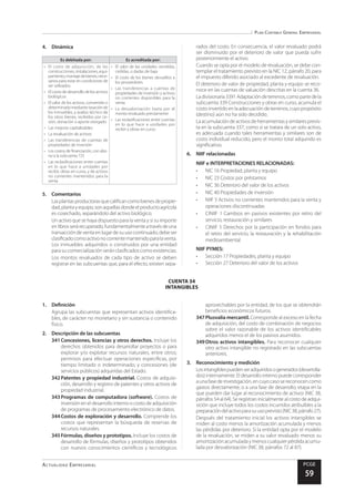 Plan Contable General Empresarial
Actualidad Empresarial PCGE
59
CUENTA 34
INTANGIBLES
4.	Dinámica
Es debitada por: Es acreditada por:
•	 El costo de adquisición, de las
construcciones,instalaciones,equi-
pamiento,montajedebienes,nece-
sarios para estar en condiciones de
ser utilizados
•	 El costo de desarrollo de los activos
biológicos
•	 El valor de los activos, convenido o
determinadomediantetasaciónde
los inmuebles, y avalúo técnico de
los otros bienes, recibidos por ce-
sión, donación o aporte otorgado
•	 Las mejoras capitalizables
•	 La revaluación de activos
•	 Las transferencias de cuentas de
propiedades de inversión
•	 Los costos de financiación, con abo-
no a la subcuenta 725
•	 Las reclasificaciones entre cuentas
en lo que hace a unidades por
recibir, obras en curso, y de activos
no corrientes mantenidos para la
venta
•	 El valor de las unidades vendidas,
cedidas, o dadas de baja
•	 El costo de los bienes devueltos a
los proveedores
•	 Las transferencias a cuentas de
propiedades de inversión y activos
no corrientes disponibles para la
venta
•	 La desvalorización hasta por el
monto revaluado previamente
•	 Las reclasificaciones entre cuentas
en lo que hace a unidades por
recibir y obras en curso
5.	Comentarios
Lasplantasproductorasquecalificancomobienesdepropie-
dad,plantayequipo,sonaquellasdondeelproductoagrícola
es cosechado, separándolo del activo biológico.
Un activo que se haya dispuesto para la venta y si su importe
enlibrosserárecuperado,fundamentalmenteatravésdeuna
transaccióndeventaenlugardesuusocontinuado,debeser
clasificadocomoactivonocorrientemantenidoparalaventa.
Los inmuebles adquiridos o construidos por una entidad
parasucomercializaciónseránclasificadoscomoexistencias.
Los montos revaluados de cada tipo de activo se deben
registrar en las subcuentas que, para el efecto, existen sepa-
rados del costo. En consecuencia, el valor revaluado podrá
ser disminuido por el deterioro de valor que pueda sufrir
posteriormente el activo.
Cuando se opta por el modelo de revaluación, se debe con-
templar el tratamiento previsto en la NIC 12, párrafo 20, para
el impuesto diferido asociado al excedente de revaluación.
El deterioro de valor de propiedad, planta y equipo se reco-
noce en las cuentas de valuación descritas en la cuenta 36.
Ladivisionaria3391Adaptacióndeterrenos,comopartedela
subcuenta 339 Construcciones y obras en curso, acumula el
costo invertido en la adecuación de terrenos, cuyo propósito
(destino) aún no ha sido decidido.
Laacumulacióndeactivosdeherramientasysimilaresprevis-
ta en la subcuenta 337, como si se tratara de un solo activo,
es adecuada cuando tales herramientas y similares son de
costo individual reducido, pero el monto total adquirido es
significativo.
6.	 NIIF relacionadas
NIIF e INTERPRETACIONES RELACIONADAS:
•	 NIC 16 Propiedad, planta y equipo
•	 NIC 23 Costos por préstamos
•	 NIC 36 Deterioro del valor de los activos
•	 NIC 40 Propiedades de inversión
•	 NIIF 5 Activos no corrientes mantenidos para la venta y
operaciones discontinuadas
•	 CINIIF 1 Cambios en pasivos existentes por retiro del
servicio, restauración y similares
•	 CINIIF 5 Derechos por la participación en fondos para
el retiro del servicio, la restauración y la rehabilitación
medioambiental
NIIF PYMES:
•	 Sección 17 Propiedades, planta y equipo
•	 Sección 27 Deterioro del valor de los activos
1.	Definición
Agrupa las subcuentas que representan activos identifica-
bles, de carácter no monetario y sin sustancia o contenido
físico.
2.	 Descripción de las subcuentas
341	Concesiones, licencias y otros derechos. Incluye los
derechos obtenidos para desarrollar proyectos o para
explorar y/o explotar recursos naturales, entre otros;
permisos para efectuar operaciones específicas, por
tiempo limitado o indeterminado; y concesiones (de
servicios públicos) adquiridas del Estado.
342	Patentes y propiedad industrial. Costos de adquisi-
ción, desarrollo y registro de patentes y otros activos de
propiedad industrial.
343	Programas de computadora (software). Costos de
inversión en el desarrollo interno o costo de adquisición
de programas de procesamiento electrónico de datos.
344	Costos de exploración y desarrollo. Comprende los
costos que representan la búsqueda de reservas de
recursos naturales.
345	Fórmulas, diseños y prototipos. Incluye los costos de
desarrollo de fórmulas, diseños y prototipos obtenidos
con nuevos conocimientos científicos y tecnológicos
aprovechables por la entidad, de los que se obtendrán
beneficios económicos futuros.
347	Plusvalía mercantil. Corresponde al exceso en la fecha
de adquisición, del costo de combinación de negocios
sobre el valor razonable de los activos identificables
adquiridos menos el de los pasivos asumidos.
349	Otros activos intangibles. Para reconocer cualquier
otro activo intangible no registrado en las subcuentas
anteriores.
3.	 Reconocimiento y medición
Losintangiblespuedenseradquiridosogenerados(desarrolla-
dos) internamente. El desarrollo interno puede corresponder
aunafasedeinvestigación,encuyocasosereconocencomo
gastos directamente, o a una fase de desarrollo, etapa en la
que pueden dar lugar al reconocimiento de activos (NIC 38,
párrafos 54 al 64). Se registran inicialmente al costo de adqui-
sición que incluye todos los costos incurridos atribuibles a la
preparacióndelactivoparasuusoprevisto(NIC38,párrafo27).
Después del tratamiento inicial los activos intangibles se
miden al costo menos la amortización acumulada y menos
las pérdidas por deterioro. Si la entidad opta por el modelo
de la revaluación, se miden a su valor revaluado menos su
amortizaciónacumuladaymenoscualquierpérdidaacumu-
lada por desvalorización (NIC 38, párrafos 72 al 87).
 