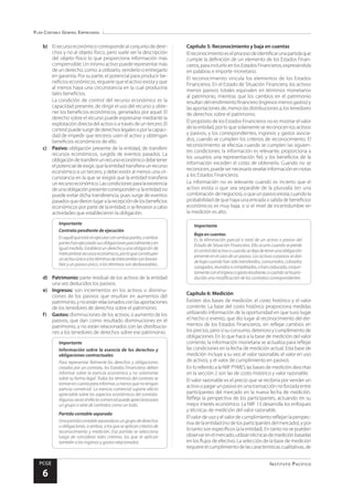 Plan Contable General Empresarial
Instituto Pacífico
PCGE
6
b)	 El recurso económico corresponde al conjunto de dere-
chos y no al objeto físico, pero suele ser la descripción
del objeto físico lo que proporciona información más
comprensible. Un mismo activo puede representar más
de un derecho, como: a utilizarlo, venderlo o entregarlo
en garantía. Por su parte, el potencial para producir be-
neficios económicos, requiere que el activo exista y que
al menos haya una circunstancia en la cual produciría
tales beneficios.
	 La condición de control del recurso económico es la
capacidad presente, de dirigir el uso del recurso y obte-
ner los beneficios económicos, generados por aquel. El
derecho sobre el recurso puede expresarse mediante la
explotación directa del activo o a través de un tercero. El
controlpuedesurgirdederechoslegalesoporlacapaci-
dad de impedir que terceros usen el activo y obtengan
beneficios económicos de ello.
c)	 Pasivo: obligación presente de la entidad, de transferir
recursos económicos, surgida de eventos pasados. La
obligacióndetransferirunrecursoeconómicodebetener
elpotencialdeexigir,quelaentidadtransfieraunrecurso
económico a un tercero, y debe existir al menos una cir-
cunstancia en la que se exigirá que la entidad transfiera
unrecursoeconómico.Lascondicionesparalaexistencia
deunaobligaciónpresentecorrespondena:laentidadno
puede evitar dicha transferencia, pues surge de eventos
pasadosquedieronlugaralarecepcióndelosbeneficios
económicos por parte de la entidad, o se llevaron a cabo
actividades que establecieron la obligación.
Importante
Contrato pendiente de ejecución
Esaquélqueestásinejecutarconambaspartes,oambas
parteshanejecutadosusobligacionesparcialmenteyen
igual medida. Establece un derecho y una obligación de
intercambiarrecursoseconómicos,porloqueconstituyen
unactivoúnicosilostérminosdeintercambiosonfavora-
bles y un pasivo único, si los términos son desfavorables.
d)	 Patrimonio: parte residual de los activos de la entidad
una vez deducidos los pasivos.
e)	 Ingresos: son incrementos en los activos o disminu-
ciones de los pasivos que resultan en aumentos del
patrimonio,ynoestánrelacionadosconlasaportaciones
de los tenedores de derechos sobre el patrimonio.
f)	 Gastos: disminuciones de los activos, o aumento de los
pasivos, que dan como resultado disminuciones en el
patrimonio, y no están relacionados con las distribucio-
nes a los tenedores de derechos sobre ese patrimonio.
Importante
Información sobre la esencia de los derechos y
obligaciones contractuales
Para representar fielmente los derechos y obligaciones
creados por un contrato, los Estados Financieros deben
informar sobre la esencia económica y no solamente
sobre su forma legal. Todos los términos del contrato se
tomanencuentaparainformar,amenosquenotengan
esencia comercial. La esencia comercial supone efecto
apreciable sobre los aspectos económicos del contrato.
Algunasveceselefectocomercialpuedeapreciarsepara
un grupo o serie de contratos como un todo.
Partida contable separada
Unapartidacontableseparadaesungrupodederechos
u obligaciones, o ambas, a los que se aplican criterios de
reconocimiento y medición. Esa partida se selecciona
luego de considerar tales criterios, los que se aplican
también a los ingresos y gastos relacionados.
	 Capítulo 5: Reconocimiento y baja en cuentas
Elreconocimientoeselprocesodeidentificarunapartidaque
cumple la definición de un elemento de los Estados Finan-
cieros,paraincluirloenlosEstadosFinancieros,expresándola
en palabras e importe monetario.
El reconocimiento vincula los elementos de los Estados
Financieros. En el Estado de Situación Financiera, los activos
menos pasivos totales equivalen en términos monetarios
al patrimonio, mientras que los cambios en el patrimonio
resultandelrendimientofinanciero(ingresosmenosgastos)y
lasaportacionesde,menoslasdistribucionesa,lostenedores
de derechos sobre el patrimonio.
El propósito de los Estados Financieros no es mostrar el valor
de la entidad, por lo que solamente se reconocen los activos
y pasivos, y los correspondientes, ingresos y gastos asocia-
dos, cuando se cumplen los criterios de reconocimiento. El
reconocimiento se efectúa cuando se cumplen las siguien-
tes condiciones: la información es relevante, proporciona a
los usuarios una representación fiel, y los beneficios de la
información exceden el costo de obtenerla. Cuando no se
reconocen,puedesernecesariorevelarinformaciónennotas
a los Estados Financieros.
La información no es relevante cuando es incierto que el
activo exista o que sea separable de la plusvalía (en una
combinacióndenegocios),oqueunpasivoexista;cuandola
probabilidad de que haya una entrada o salida de beneficios
económicos es muy baja; o si el nivel de incertidumbre en
la medición es alto.
Importante
Baja en cuentas
Es la eliminación parcial o total de un activo o pasivo del
Estado de Situación Financiera. Ello ocurre cuando se pierde
elcontroldelactivoocuandosedejadetenerunaobligación
presente en el caso de un pasivo. Los activos o pasivos se dan
debajacuandohansidotransferidos,consumidos,cobrados
opagados,reunidosocompletados,ohancaducado,conjun-
tamenteconelingresoogastoresultante,ocuandosehapro-
ducido una modificación de los contratos correspondientes.
	 Capítulo 6: Medición
Existen dos bases de medición: el costo histórico y el valor
corriente. La base del costo histórico proporciona medidas
utilizando información de la oportunidad en que tuvo lugar
el hecho o evento, que dio lugar al reconocimiento del ele-
mentos de los Estados Financieros, sin reflejar cambios en
los precios, pero sí su consumo, deterioro y cumplimiento de
obligaciones. En lo que hace a la base de medición del valor
corriente, la información monetaria se actualiza para reflejar
las condiciones en la fecha de medición actual. Esta base de
medición incluye a su vez, el valor razonable, el valor en uso
de activos, y el valor de cumplimiento en pasivos.
En lo referido a la NIIF PYMES las bases de medición descritas
en la sección 2 son las de costo histórico y valor razonable.
El valor razonable es el precio que se recibiría por vender un
activoopagarunpasivoenunatransacciónnoforzadaentre
participantes del mercado en la nueva fecha de medición.
Refleja la perspectiva de los participantes, actuando en su
mejor interés económico. La NIIF 13 desarrolla los enfoques
y técnicas de medición del valor razonable.
Elvalordeusoyelvalordecumplimientoreflejanlaperspec-
tivadelaentidad(nodelosparticipantesdelmercado),ypor
lo tanto son específicos (a la entidad). En tanto no se pueden
observarenelmercado,utilizantécnicasdemediciónbasadas
en los flujos de efectivo. La selección de la base de medición
requiereelcumplimientodelascaracterísticascualitativas,de
 