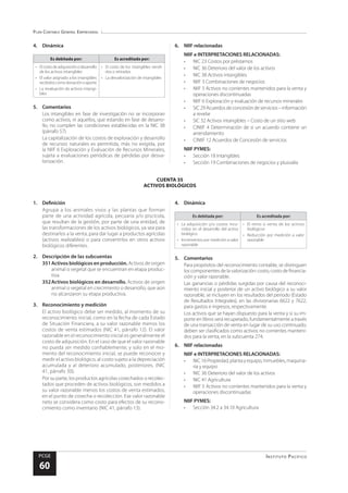 Plan Contable General Empresarial
Instituto Pacífico
PCGE
60
CUENTA 35
ACTIVOS BIOLÓGICOS
4.	Dinámica
Es debitada por: Es acreditada por:
•	 Elcostodeadquisiciónodesarrollo
de los activos intangibles
•	 El valor asignado a los intangibles
recibidoscomodonaciónoaporte
•	 La revaluación de activos intangi-
bles
•	 El costo de los intangibles vendi-
dos o retirados
•	 La desvalorización de intangibles
5.	Comentarios
Los intangibles en fase de investigación no se incorporan
como activos, ni aquellos, que estando en fase de desarro-
llo, no cumplen las condiciones establecidas en la NIC 38
(párrafo 57).
La capitalización de los costos de exploración y desarrollo
de recursos naturales es permitida, más no exigida, por
la NIIF 6 Exploración y Evaluación de Recursos Minerales,
sujeta a evaluaciones periódicas de pérdidas por desva-
lorización.
6.	 NIIF relacionadas
NIIF e INTERPRETACIONES RELACIONADAS:
•	 NIC 23 Costos por préstamos
•	 NIC 36 Deterioro del valor de los activos
•	 NIC 38 Activos intangibles
•	 NIIF 3 Combinaciones de negocios
•	 NIIF 5 Activos no corrientes mantenidos para la venta y
operaciones discontinuadas
•	 NIIF 6 Exploración y evaluación de recursos minerales
•	 SIC29Acuerdosdeconcesióndeservicios–información
a revelar
•	 SIC 32 Activos intangibles – Costo de un sitio web
•	 CINIIF 4 Determinación de si un acuerdo contiene un
arrendamiento
•	 CINIIF 12 Acuerdos de Concesión de servicios
NIIF PYMES:
•	 Sección 18 Intangibles
•	 Sección 19 Combinaciones de negocios y plusvalía
1.	Definición
Agrupa a los animales vivos y las plantas que forman
parte de una actividad agrícola, pecuaria y/o piscícola,
que resultan de la gestión, por parte de una entidad, de
las transformaciones de los activos biológicos, ya sea para
destinarlos a la venta, para dar lugar a productos agrícolas
(activos realizables) o para convertirlos en otros activos
biológicos diferentes.
2.	 Descripción de las subcuentas
351	Activos biológicos en producción. Activos de origen
animal o vegetal que se encuentran en etapa produc-
tiva.
352	Activos biológicos en desarrollo. Activos de origen
animal o vegetal en crecimiento o desarrollo, que aún
no alcanzaron su etapa productiva.
3.	 Reconocimiento y medición
El activo biológico debe ser medido, al momento de su
reconocimiento inicial, como en la fecha de cada Estado
de Situación Financiera, a su valor razonable menos los
costos de venta estimados (NIC 41, párrafo 12). El valor
razonable en el reconocimiento inicial es generalmente el
costo de adquisición. En el caso de que el valor razonable
no pueda ser medido confiablemente, y solo en el mo-
mento del reconocimiento inicial, se puede reconocer y
medir el activo biológico, al costo sujeto a la depreciación
acumulada y al deterioro acumulado, posteriores. (NIC
41, párrafo 30).
Por su parte, los productos agrícolas cosechados o recolec-
tados que proceden de activos biológicos, son medidos a
su valor razonable menos los costos de venta estimados,
en el punto de cosecha o recolección. Ese valor razonable
neto se considera como costo para efectos de su recono-
cimiento como inventario (NIC 41, párrafo 13).
4.	Dinámica
Es debitada por: Es acreditada por:
•	 La adquisición y/o costos incu-
rridos en el desarrollo del activo
biológico
•	 Incrementos por medición a valor
razonable
•	 El retiro o venta de los activos
biológicos
•	 Reducción por medición a valor
razonable
5.	Comentarios
Para propósitos del reconocimiento contable, se distinguen
los componentes de la valorización: costo, costo de financia-
ción y valor razonable.
Las ganancias o pérdidas surgidas por causa del reconoci-
miento inicial y posterior de un activo biológico a su valor
razonable, se incluyen en los resultados del periodo (Estado
de Resultados Integrales), en las divisionarias 6622 y 7622,
para gastos e ingresos, respectivamente.
Los activos que se hayan dispuesto para la venta y si su im-
porte en libros será recuperado, fundamentalmente a través
de una transacción de venta en lugar de su uso continuado,
deben ser clasificados como activos no corrientes manteni-
dos para la venta, en la subcuenta 274.
6.	 NIIF relacionadas
NIIF e INTERPRETACIONES RELACIONADAS:
•	 NIC16Propiedad,plantayequipo,Inmuebles,maquina-
ria y equipo
•	 NIC 36 Deterioro del valor de los activos
•	 NIC 41 Agricultura
•	 NIIF 5 Activos no corrientes mantenidos para la venta y
operaciones discontinuadas
NIIF PYMES:
•	 Sección 34.2 a 34.10 Agricultura
 