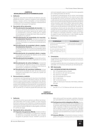 Plan Contable General Empresarial
Actualidad Empresarial PCGE
61
CUENTA 37
ACTIVO DIFERIDO
CUENTA 36
DESVALORIZACIÓN DE ACTIVOINMOVILIZADO
1.	Definición
Agrupa las subcuentas de medición de deterioro para pro-
piedad de inversión, cuando es medida al costo; propiedad,
planta y equipo; activos intangibles; activos biológicos
medidos al costo; e inversiones mobiliarias, individualmente
considerados o por grupos homogéneos.
2.	 Descripción de las subcuentas
361	Desvalorización de propiedades de inversión. Com-
prende la estimación del deterioro de los activos que
se mantienen para obtener ganancias de capital o para
su arrendamiento a terceros, cuando para su registro
se ha empleado el método del costo. Estos activos son
registrados en la cuenta 31.
362	Desvalorización de propiedades de inversión-
Arrendamiento financiero. Acumula la estimación
por desvalorización de los activos de propiedades de
inversiónfinanciadosconoperacionesdearrendamiento
financiero.
363	Desvalorización de propiedad, planta y equipo-
Arrendamiento financiero. Acumula la estimación
por desvalorización de los activos de propiedad, planta
yequipofinanciadosconoperacionesdearrendamiento
financiero.
364	Desvalorización de propiedad, planta y equipo.
Comprende la estimación del deterioro de los activos
registrados en la cuenta 33.
365	Desvalorizacióndeintangibles.Comprendelaestima-
ción del deterioro de los activos registrados en la cuenta
34.
366	Desvalorización de activos biológicos. Comprende
la estimación del deterioro de los activos registrados
en la cuenta 35, cuando son medidos al costo menos la
depreciación y el deterioro acumulados.
367	Desvalorización de inversiones mobiliarias. Incluye
la estimación de pérdida de valor de los instrumentos
financieros reconocidos en la cuenta 30, cuando son
medidos al costo.
3.	 Reconocimiento y medición
La evaluación de la desvalorización de activos inmovilizados
se inicia con un análisis de indicadores (indicios), de fuentes
interna y externa, dando mayor consideración a las últimas.
Si en el análisis global de diversos indicadores se estima que
podríanexistirpérdidaspordesvalorización,seprocederáala
medicióncorrespondientedelmontorecuperabledelactivo
(NIC 36, párrafo 9). La medición puede efectuarse para cada
activoporseparadooparaunconjuntodeactivosagrupados
por unidad generadora de efectivo.
Se registrará la desvalorización de los activos mencionados
en las subcuentas precedentes, en los casos en que el valor
recuperable de un activo, ya sea por su precio de venta neto
o valor presente de las estimaciones de los flujos de efectivo
futurosqueseprevéresultaradelaprovechamientodedichos
activos, exceda su valor neto en libros, deduciendo la depre-
ciación o amortización acumuladas, según sea el caso, y las
estimacionesdedesvalorizaciónanteriores(NIC36,párrafo18).
La pérdida por disminución de valor debe ser reconocida en
el estado de resultados (Estado de Resultados Integrales). Es
posible revertir una pérdida por deterioro solo si se presen-
tan cambios en estimados anteriores y hasta que el valor
no supere el costo neto del activo, si este hubiese seguido
depreciándose o amortizándose normalmente.
4.	Dinámica
Es debitada por: Es acreditada por:
•	 Lareversióndepérdidasreconoci-
das previamente.
•	 El importe del deterioro de los
bienes retirados o vendidos.
•	 El monto del deterioro de los
bienes transferidos a Activos no
corrientes disponibles para la
venta.
•	 El valor estimado de la desvalori-
zación de activos inmovilizados.
5.	Comentarios
Laspérdidaspordesvalorizaciónsereconocenenlasubcuen-
ta 688, mientras que los importes recuperados se reconocen
en la subcuenta 757.
Cuandolamedicióndelactivoinmovilizadoseefectúaalvalor
razonable, no se reconoce estimación por desvalorización.
6.	 NIIF relacionadas
NIIF e INTERPRETACIONES RELACIONADAS:
•	 NIC 16 Propiedad, planta y equipo
•	 NIC 36 Deterioro del valor de los activos
•	 NIC 38 Activos intangibles
•	 NIC 40 Propiedades de inversión
•	 NIC 41 Agricultura
•	 NIIF 16 Arrendamientos
•	 CINIIF 10 Información financiera intermedia y deterioro
del valor
NIIF PYMES:
•	 Sección 27.5 a 27.33 Deterioro del valor de los activos
1.	Definición
Incorpora los activos que se generan por diferencias tempo-
rales deducibles entre la base contable y la base tributaria
de activos y pasivos, y por el derecho a compensar pérdidas
tributarias en periodos posteriores. Asimismo, se incluyen en
estacuentalosinteresesdiferidosnodevengados,contenidos
en cuentas por pagar.
2.	 Descripción de las subcuentas
371	Impuesto a las ganancias diferido. Contiene el efecto
acumulado en el impuesto a las ganancias, originado
en diferencias temporales deducibles, que se espera
recuperar en periodos futuros. También acumula el
efecto del escudo fiscal asociado a pérdidas tributarias
que razonablemente se espera compensar en el futuro.
372	Participacionesdelostrabajadoresdiferidas.Acumu-
laelefectoenlasparticipacionesdelostrabajadoresque
se calculan sobre la base de la renta tributaria (y no con-
table), originada en diferencias temporales deducibles,
que se espera recuperar en periodos futuros. También
acumula el efecto del escudo fiscal asociado a pérdidas
tributariasquerazonablementeseesperacompensaren
el futuro.
373	Interesesdiferidos.Comprendelosinteresesnodeven-
gados como gasto en transacciones con terceros, como
 