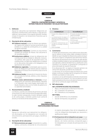 Plan Contable General Empresarial
Instituto Pacífico
PCGE
64
CUENTA 41
REMUNERACIONES Y
PARTICIPACIONES POR PAGAR
Elemento 4
PASIVO
CUENTA 40
TRIBUTOS, CONTRAPRESTACIONES Y APORTES AL
SISTEMA PÚBLICO DE PENSIONES Y DE SALUD POR PAGAR
1.	Definición
Agrupa las subcuentas que representan obligaciones por
impuestos, contribuciones y otros tributos, a cargo de la en-
tidad, por cuenta propia o como agente retenedor.También
incluye el impuesto a las transacciones financieras que la
entidad liquida.
2.	 Descripción de las subcuentas
401	Gobierno nacional. Incluye los tributos que represen-
tan ingresos del Gobierno nacional, provenientes de la
entidad, en su calidad de contribuyente y en su calidad
de agente retenedor.
402	Certificados tributarios. Contiene los documentos
recibidos por reintegro de tributos. Esta subcuenta es
de naturaleza deudora.
403	Instituciones públicas. Incluye las obligaciones por
contribuciones de la entidad en diferentes institucio-
nes públicas, tales como las de seguridad social, y las
contribuciones a la ONP. Estas obligaciones se originan
en los descuentos efectuados a los trabajadores y las
aportaciones de la entidad.
405	Gobiernos regionales. Contemplado para la acumu-
lación de obligaciones por tributos para los Gobiernos
Regionales en el futuro. Por el momento, la ley no los ha
establecido.
406	Gobiernos locales. Comprende el importe de tributos
por concepto de licencias, arbitrios y otros impuestos
municipales.
409	Otros costos administrativos e intereses. Incluye
obligaciones por sanciones administrativas, tributarias
y no tributarias, otros costos legales relacionados con
deuda tributaria y otros con los niveles de gobierno en
su capacidad sancionadora.
3.	 Reconocimiento y medición
Los tributos, y aportes a los sistemas de pensiones y de salud,
sereconocenasuvalornominalmenoslospagosefectuados.
Su valor nominal corresponde al monto calculado cuando
es de cuenta propia, o retenido cuando es por cuenta de
terceros, en las fechas de las transacciones.
4.	Dinámica
Es debitada por: Es acreditada por:
•	 El pago de las obligaciones tribu-
tarias.
•	 La compensación de pagos o
tributos por acreditar reconocidos
enlasubcuenta167Impuestoalas
ganancias.
•	 El importe nominal de los cer-
tificados de reintegro tributario
recibido.
•	 El IGV acreditable.
•	 El importe de todos los tributos a
cargo de la entidad.
•	 El importe de los impuestos y
contribuciones retenidos.
•	 El IGV facturado.
•	 La venta o aplicación de los certi-
ficados tributarios.
5.	Comentarios
Eldetalledelasdivisionariasyotrasclasificacionesadicionales,
que se utilicen en esta cuenta, debe considerar la forma y
detalleconqueseliquidanlostributosdeacuerdoaloreque-
rido por los órganos competentes para administrar tributos.
Paraefectosdepresentacióndelostributosdesaldodeudor,
sedebeconsiderarelplazoenquerazonablementeseespera
seanaplicados,aefectosdedeterminarsuclasificacióncomo
corriente o no corriente; su presentación corresponde al
activo del estado de situación financiera.
En la divisionaria 4011 se registra el impuesto general a las
ventas (IGV) declarado, pendiente de acreditación.
La subcuenta 167 acumula los pagos de tributos por cuenta
propia, y el IGV por acreditar, que se compensa con tributos
similares acumulados en esta cuenta.
Los pasivos con las administradoras de fondos de pensiones
se reconocen en la cuenta 41. A su vez, los pasivos con enti-
dades prestadoras de servicios de salud se reconocen como
parte de las cuentas por pagar comerciales.
6.	 NIIF relacionadas
NIIF e INTERPRETACIONES RELACIONADAS:
•	 Marco conceptual para la información financiera
•	 NIC 12 Impuesto a las ganancias
•	 NIC 19 Beneficios a los empleados
NIIF PYMES:
•	 Sección 28 Beneficios a los empleados
•	 Sección 29 Impuesto a las ganancias
1.	Definición
Agrupa las subcuentas que representan las obligacio-
nes devengadas con los trabajadores por concepto de
remuneraciones, participaciones por pagar, y beneficios
sociales.
2.	 Descripción de las subcuentas
411	Remuneraciones por pagar. Comprende los sueldos,
salarios, comisiones, incluyendo las remuneraciones
en especie, devengadas a favor de los trabajadores, así
como las obligaciones devengadas por vacaciones y
gratificaciones legales.
413	Participacionesdelostrabajadoresporpagar.Incluye
lasobligacionesquepordisposicionesdeleyoconvenio
laboral, o de manera voluntaria, corresponde pagar a
los trabajadores por concepto de participaciones en las
utilidades.
 