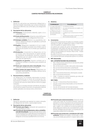 Plan Contable General Empresarial
Actualidad Empresarial PCGE
69
CUENTA 48
PROVISIONES
CUENTA 47
CUENTAS POR PAGAR DIVERSAS-RELACIONADAS
1.	Definición
Agrupa las subcuentas que representan obligaciones a
favor de entidades relacionadas, que contrae la entidad por
operaciones diferentes a las comerciales y a las obligaciones
financieras.
2.	 Descripción de las subcuentas
471	Préstamos. Financiamiento obtenido, sujeto o no a
costos financieros.
472	Costos de financiación.Incluye los costos de financia-
ción relacionados con las obligaciones financieras.
473	Anticipos recibidos. Efectivo o sus equivalentes, reci-
bido en calidad de anticipos a ser aplicados a cuenta de
compras posteriores.
474	Regalías. Obligaciones originadas en el uso o explo-
tación de intangibles que posee otra entidad, y que se
determina de acuerdo con el contrato que sustente las
regalías.
475	Dividendos. Comprende las obligaciones con los
accionistas, como remuneración al capital invertido,
por declaración de dividendos. Asimismo, incluye las
obligaciones que con carácter similar se distribuye en
otros tipos de organización.
476	Depósitos en garantía. Importes recibidos por la
entidad por contratos o convenios como condición de
garantía
477	Pasivo por compra de activo inmovilizado. Obliga-
ciones por compra de activos inmovilizados.
479	Otras cuentas por pagar diversas. Obligaciones con
entidades relacionadas por conceptos distintos de las
subcuentas precedentes.
3.	 Reconocimiento y medición
Las obligaciones con entidades relacionadas se recono-
cerán inicialmente por el monto de la transacción. Pos-
teriormente se medirán a su costo amortizado, utilizando
el método de la tasa de interés efectiva menos los pagos
realizados.
Las cuentas en moneda extranjera pendientes de pago a
la fecha de los Estados Financieros, se expresarán al tipo de
cambio aplicable a las transacciones a dicha fecha.
4.	Dinámica
Es debitada por: Es acreditada por:
•	 Los pagos efectuados
porlosconceptosacre-
ditados en esta cuenta.
•	 La diferencia de cam-
bio, si disminuye el tipo
de cambio de la mone-
da extranjera.
•	 Los préstamos recibidos.
•	 Los costos de financiación, las regalías y los
dividendos.
•	 Los anticipos recibidos.
•	 La obligación por compra de activo inmovili-
zado.
•	 La diferencia de cambio, si el tipo de cambio
de la moneda extranjera sube.
5.	Comentarios
Para facilitar la presentación de saldos, las entidades pueden
distinguir los saldos de obligaciones sujetas a costos finan-
cieros de aquellas no sujetas a dichos costos.
Los pasivos por compra de activos inmovilizados facilitan
la preparación del Estado de Flujos de Efectivo, en lo que
corresponde a la determinación de flujos obtenidos o apli-
cados en las actividades de inversión. Véase la NIC 7 Estado
de Flujos de Efectivo.
Paraefectosdepresentación,debendistinguirselasobligacio-
nes corrientes de las que corresponde al pasivo no corriente.
6.	 NIIF relacionadas
NIIF e INTERPRETACIONES RELACIONADAS:
•	 NIC 21 Efectos de las variaciones en las tasas de cambio
de la moneda extranjera
•	 NIC 24 Información a revelar sobre partes relacionadas
•	 NIC 32 Instrumentos financieros: presentación
•	 NIC 39 Instrumentos financieros: reconocimiento y me-
dición
•	 NIIF 7 Instrumentos financieros: información a revelar
•	 NIIF 9 Instrumentos financieros
•	 CINIIF 1 Cambios en pasivos existentes por retiro del
servicio, restauración y similares
NIIF PYMES:
•	 Sección 11 Instrumentos financieros básicos
•	 Sección12Otrostemasrelacionadosconlosinstrumen-
tos financieros
•	 Sección 30 Conversión de moneda extranjera
•	 Sección33Informaciónarevelarsobrepartesrelacionadas
1.	Definición
Agrupa las subcuentas que expresan los valores estimados
por obligaciones de monto u oportunidad inciertos.
2.	 Descripción de las subcuentas
481	Provisión para litigios. Estimación de la provisión en
casos de litigios en curso.
482	Provisiónpordesmantelamiento,retiroorehabilita-
ción del inmovilizado. Importe estimado de los costos
dedesmantelamientooretirodelactivoinmovilizado,así
como la rehabilitación del lugar donde se encuentra. La
obligación se reconoce paralelamente con el activo.
483	Provisión para reestructuraciones. Estimación de los
costos que surgen de una reestructuración, como por
ejemplo en la venta o liquidación de una línea de activi-
dad, la clausura de emplazamiento de la entidad en un
país o región, o los cambios en la estructura gerencial.
Existeobligaciónimplícitasolosilaentidadtieneunplan
formal y detallado para proceder y se ha producido una
expectativa válida entre los afectados.
484	Provisión para protección y remediación del medio
ambiente. Obligaciones legales, contractuales o implí-
citas de la entidad, para prevenir o reparar daños sobre
 