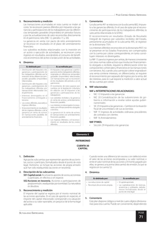 Plan Contable General Empresarial
Actualidad Empresarial PCGE
71
Elemento 5
PATRIMONIO
CUENTA 50
CAPITAL
3.	 Reconocimiento y medición
Las transacciones acumuladas en esta cuenta se miden al
costo. Se reconocen pasivos diferidos por impuesto a las ga-
nancias y participaciones de los trabajadores por las diferen-
cias temporales gravables (imponibles) en periodos futuros
y por las actualizaciones de valor reconocidas directamente
en el patrimonio neto (NIC 12, párrafos 15 y 20).
La ganancia en venta con pacto de retro arrendamiento
se reconoce en resultados en el plazo del arrendamiento
financiero.
Los subsidios recibidos relacionados con la inversión en
un activo o ejecución de actividades, se reconocen como
ingresos en resultados, asociándolos al consumo de benefi-
cios económicos del activo o la ejecución de las actividades.
4.	Dinámica
Es debitada por: Es acreditada por:
•	 Disminución del impuesto a las
ganancias y participaciones de
los trabajadores diferidas por la
reversión de las diferencias tem-
porales gravables (imponibles)
relacionadas.
•	 Disminución del impuesto a las
ganancias y participaciones de
los trabajadores diferidas por
transacciones relacionadas con
el patrimonio.
•	 Intereses devengados en el
financiamiento entregado a
terceros.
•	 Los costos diferidos, asociados a
ingresos diferidos.
•	 El reconocimiento en resultados
de los ingresos diferidos y de la
ganancia en venta de activos
en transacciones paralelas de
arrendamiento financiero.
•	 El impuesto a las ganancias y partici-
pacionesdelostrabajadoresdiferidas,
originadas en diferencias temporales
gravables (imponibles) relacionadas
con transacciones que se reconocen
en los resultados del periodo o en el
patrimonio.
•	 El incremento de estos pasivos por
cambios en la legislación tributaria
en relación con el impuesto a las
ganancias y participaciones de los
trabajadores.
•	 Los subsidios recibidos y la ganancia
en venta de activos y arrendamiento
financiero paralelo.
•	 Losinteresesnodevengadosincorpo-
rados por el financiamiento otorgado
a terceros.
•	 La ganancia en la venta de activos
en transacciones con arrendamiento
financiero paralelo.
•	 Los ingresos diferidos y el reconoci-
miento en resultados de los costos
diferidos.
5.	Comentarios
Lasubcuenta491serelacionaconlasubcuenta882,Impues-
to a las ganancias diferido. En el caso de optar por el recono-
cimiento de participaciones de los trabajadores diferidas, la
subcuenta relacionada es la 62942.
El reconocimiento en resultados (Estado de Resultado
Integral) de ingresos por subsidios recibidos del Estado,
previamente acumulados en la subcuenta 495, se registran
en la divisionaria 7591.
Losinteresesdiferidosreconocidosenladivisionaria4931no
se presentan en los Estados Financieros; son compensados
con la cuenta por cobrar correspondiente, en tanto consti-
tuyen intereses no devengados.
LaNIIF15paralosingresosporventas,demaneraconsistente
conotrasnormassobreactivosqueinvolucranfinanciamien-
to otorgado o recibido, requiere la diferenciación entre los
componentes comerciales y financieros en las transacciones
conterceros.Así,cuandounacuentaporcobraroriginadaen
una venta contiene intereses, sin diferenciarlos, se requiere
el reconocimiento por separado del ingreso por la venta, del
de intereses, para lo cual expone la medición a valor actual
de las cuentas por cobrar.
6.	 NIIF relacionadas
NIIF e INTERPRETACIONES RELACIONADAS:
•	 NIC 12 Impuesto a las ganancias
•	 NIC 20 Contabilización de las subvenciones de go-
bierno e información a revelar sobre ayudas guber-
namentales
•	 SIC25Impuestoalasganancias–Cambiosenlasituación
fiscal de una entidad o de sus accionistas
•	 NIIF 15 Ingresos de actividades ordinarias procedentes
de contratos con clientes
•	 NIIF 16 Arrendamientos
NIIF PYMES:
•	 Sección 29 Impuesto a las ganancias
1.	Definición
Agrupa las subcuentas que representan aportes de accionis-
tas, socios o partícipes, formalizados desde el punto de vista
legal. Asimismo, se incluye las acciones de propia emisión
que han sido readquiridas (acciones en tesorería).
2.	 Descripción de las subcuentas
501	Capitalsocial.Acumulalosaportesdesocios,accionistas
o partícipes, en efectivo o en especie.
502	Acciones en tesorería. Acciones o participaciones de
propiaemisión,readquiridasporlaentidad.Sunaturaleza
es deudora.
3.	 Reconocimiento y medición
El importe del capital se registra por el monto nominal de
las acciones aportadas. En el caso de aportes en especies, el
importe del capital relacionado corresponde a la valuación
del activo a su valor razonable, sin perjuicio de la forma legal
aplicable.
Cuando existe una diferencia (en exceso o en defecto) entre
el valor de las acciones recompradas y su valor nominal, o
entreelvalornominaldelasaccionesyelmontopagadopor
ellas, se genera una prima (descuento) de emisión, la que se
registra en la cuenta 52.
4.	Dinámica
Es debitada por: Es acreditada por:
•	 Las reducciones de capital
•	 Recompra de acciones propias
•	 El capital aportado
•	 Las capitalizaciones de reservas,
acreencias y utilidades, debida-
mente formalizadas desde el
punto de vista legal
5.	Comentario
Esteplandisponecódigosaniveldecuatrodígitos(divisiona-
rias) para esta cuenta. Puede ser conveniente, dependiendo
 