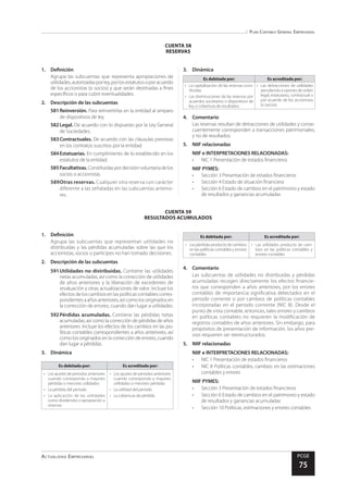 Plan Contable General Empresarial
Actualidad Empresarial PCGE
75
CUENTA 59
RESULTADOS ACUMULADOS
CUENTA 58
RESERVAS
1.	Definición
Agrupa las subcuentas que representa apropiaciones de
utilidades,autorizadasporley,porlosestatutosoporacuerdo
de los accionistas (o socios) y que serán destinadas a fines
específicos o para cubrir eventualidades.
2.	 Descripción de las subcuentas
581	Reinversión. Para reinvertirlas en la entidad al amparo
de dispositivos de ley.
582	Legal. De acuerdo con lo dispuesto por la Ley General
de Sociedades.
583	Contractuales. De acuerdo con las cláusulas previstas
en los contratos suscritos por la entidad.
584	Estatuarias. En cumplimiento de lo establecido en los
estatutos de la entidad.
585	Facultativas.Constituidaspordecisiónvoluntariadelos
socios o accionistas.
589	Otras reservas. Cualquier otra reserva con carácter
diferente a las señaladas en las subcuentas anterio-
res.
3.	Dinámica
Es debitada por: Es acreditada por:
•	 La capitalización de las reservas cons-
tituidas
•	 Las disminuciones de las reservas por
acuerdos societarios o dispositivos de
ley, o cobertura de resultados
•	 Las detracciones de utilidades
atendiendo a razones de orden
legal, estatutario, contractual o
por acuerdo de los accionistas
(o socios)
4.	Comentario
Las reservas resultan de detracciones de utilidades y conse-
cuentemente corresponden a transacciones patrimoniales,
y no de resultados.
5.	 NIIF relacionadas
NIIF e INTERPRETACIONES RELACIONADAS:
•	 NIC 1 Presentación de estados financieros
NIIF PYMES:
•	 Sección 3 Presentación de estados financieros
•	 Sección 4 Estado de situación financiera
•	 Sección 6 Estado de cambios en el patrimonio y estado
de resultados y ganancias acumuladas
1.	Definición
Agrupa las subcuentas que representan utilidades no
distribuidas y las pérdidas acumuladas sobre las que los
accionistas, socios o partícipes no han tomado decisiones.
2.	 Descripción de las subcuentas
591	Utilidades no distribuidas. Contiene las utilidades
netas acumuladas, así como la corrección de utilidades
de años anteriores y la liberación de excedentes de
revaluación y otras actualizaciones de valor. Incluye los
efectos de los cambios en las políticas contables corres-
pondientesaañosanteriores,asícomolosoriginadosen
la corrección de errores, cuando dan lugar a utilidades.
592	Pérdidas acumuladas. Contiene las pérdidas netas
acumuladas, así como la corrección de pérdidas de años
anteriores. Incluye los efectos de los cambios en las po-
líticas contables correspondientes a años anteriores, así
como los originados en la corrección de errores, cuando
dan lugar a pérdidas.
3.	Dinámica
Es debitada por: Es acreditada por:
•	 Los ajustes de periodos anteriores
cuando corresponda a mayores
pérdidas o menores utilidades
•	 La pérdida del periodo
•	 La aplicación de las utilidades
como dividendos o apropiación a
reservas
•	 Los ajustes de periodos anteriores
cuando corresponda a mayores
utilidades o menores pérdidas
•	 La utilidad del periodo
•	 La cobertura de pérdida
Es debitada por: Es acreditada por:
•	 Laspérdidasproductodecambios
en las políticas contables y errores
contables
•	 Las utilidades producto de cam-
bios en las políticas contables y
errores contables
4.	Comentario
Las subcuentas de utilidades no distribuidas y pérdidas
acumuladas recogen directamente los efectos financie-
ros que corresponden a años anteriores, por los errores
contables de importancia significativa detectados en el
periodo corriente o por cambios de políticas contables
incorporadas en el periodo corriente (NIC 8). Desde el
punto de vista contable, entonces, tales errores y cambios
en políticas contables no requieren la modificación de
registros contables de años anteriores. Sin embargo, para
propósitos de presentación de información, los años pre-
vios requieren ser reestructurados.
5.	 NIIF relacionadas
NIIF e INTERPRETACIONES RELACIONADAS:
•	 NIC 1 Presentación de estados financieros
•	 NIC 8 Políticas contables, cambios en las estimaciones
contables y errores
NIIF PYMES:
•	 Sección 3 Presentación de estados financieros
•	 Sección 6 Estado de cambios en el patrimonio y estado
de resultados y ganancias acumuladas
•	 Sección 10 Políticas, estimaciones y errores contables
 