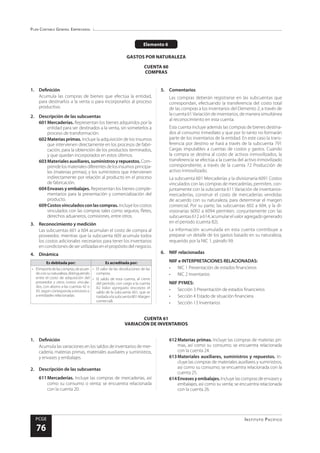 Plan Contable General Empresarial
Instituto Pacífico
PCGE
76
CUENTA 61
VARIACIÓN DE INVENTARIOS
Elemento 6
GASTOS POR NATURALEZA
CUENTA 60
COMPRAS
1.	Definición
Acumula las compras de bienes que efectúa la entidad,
para destinarlos a la venta o para incorporarlos al proceso
productivo.
2.	 Descripción de las subcuentas
601	Mercaderías. Representan los bienes adquiridos por la
entidad para ser destinados a la venta, sin someterlos a
proceso de transformación.
602	Materias primas. Incluye la adquisición de los insumos
que intervienen directamente en los procesos de fabri-
cación, para la obtención de los productos terminados,
y que quedan incorporados en estos últimos.
603	Materialesauxiliares,suministrosyrepuestos. Com-
prendelosmaterialesdiferentesdelosinsumosprincipa-
les (materias primas), y los suministros que intervienen
indirectamente por relación al producto en el proceso
de fabricación.
604	Envases y embalajes. Representan los bienes comple-
mentarios para la presentación y comercialización del
producto.
609	Costosvinculadosconlascompras.Incluye los costos
vinculados con las compras tales como seguros, fletes,
derechos aduaneros, comisiones, entre otros.
3.	 Reconocimiento y medición
Las subcuentas 601 a 604 acumulan el costo de compra al
proveedor, mientras que la subcuenta 609 acumula todos
los costos adicionales necesarios para tener los inventarios
en condiciones de ser utilizadas en el propósito del negocio.
4.	Dinámica
Es debitada por: Es acreditada por:
•	 Elimportedelascompras,deacuer-
doconsunaturaleza,distinguiendo
entre el costo de adquisición del
proveedor y otros costos vincula-
dos, con abono a las cuentas 42 o
43, según corresponda a terceros o
a entidades relacionadas.
•	 El valor de las devoluciones de las
compras.
•	 El saldo de esta cuenta, al cierre
del periodo, con cargo a la cuenta
82 Valor agregado (excepto el
saldo de la subcuenta 601, que se
trasladaalasubcuenta801Margen
comercial).
5.	Comentarios
Las compras deberán registrarse en las subcuentas que
correspondan, efectuando la transferencia del costo total
de las compras a los inventarios del Elemento 2, a través de
la cuenta 61Variación de inventarios, de manera simultánea
al reconocimiento en esta cuenta.
Esta cuenta incluye además las compras de bienes destina-
dos al consumo inmediato y que por lo tanto no formarán
parte de los inventarios de la entidad. En este caso la trans-
ferencia por destino se hará a través de la subcuenta 791
Cargas imputables a cuentas de costos y gastos. Cuando
la compra se destina al costo de activos inmovilizados, la
transferencia se efectúa a la cuenta del activo inmovilizado
correspondiente, a través de la cuenta 72 Producción de
activo inmovilizado.
La subcuenta 601 Mercaderías y la divisionaria 6091 Costos
vinculados con las compras de mercaderías, permiten, con-
juntamente con la subcuenta 611 Variación de inventarios-
mercaderías, construir el costo de mercaderías vendidas
de acuerdo con su naturaleza, para determinar el margen
comercial. Por su parte, las subcuentas 602 a 604, y la di-
visionarias 6092 a 6094 permiten, conjuntamente con las
subcuentas 612 a 614, acumular el valor agregado generado
en el periodo (cuenta 82).
La información acumulada en esta cuenta contribuye a
preparar un detalle de los gastos basado en su naturaleza,
requerido por la NIC 1, párrafo 99.
6.	 NIIF relacionadas
NIIF e INTERPRETACIONES RELACIONADAS:
•	 NIC 1 Presentación de estados financieros
•	 NIC 2 Inventarios
NIIF PYMES:
•	 Sección 3 Presentación de estados financieros
•	 Sección 4 Estado de situación financiera
•	 Sección 13 Inventarios
1.	Definición
Acumula las variaciones en los saldos de inventarios de mer-
cadería, materias primas, materiales auxiliares y suministros,
y envases y embalajes.
2.	 Descripción de las subcuentas
611	Mercaderías. Incluye las compras de mercaderías, así
como su consumo o venta; se encuentra relacionada
con la cuenta 20.
612	Materias primas. Incluye las compras de materias pri-
mas, así como su consumo; se encuentra relacionada
con la cuenta 24.
613	Materiales auxiliares, suministros y repuestos. In-
cluye las compras de materiales auxiliares y suministros,
así como su consumo; se encuentra relacionada con la
cuenta 25.
614	Envasesyembalajes.Incluye las compras de envases y
embalajes, así como su venta; se encuentra relacionada
con la cuenta 26.
 