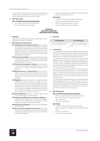 Plan Contable General Empresarial
Instituto Pacífico
PCGE
78
CUENTA 63
GASTOS DE SERVICIOS
PRESTADOS POR TERCEROS
Los gastos de personal se transfieren a las cuentas de activo
o gasto, según corresponda, a través de la subcuenta 791
Cargas imputables a cuentas de costos y gastos.
5.	 NIIF relacionadas
NIIF e INTERPRETACIONES RELACIONADAS:
•	 NIC 1 Presentación de estados financieros
•	 NIC 19 Beneficios a los empleados
•	 NIC 26 Contabilización e información financiera sobre
planes de beneficio por retiro
NIIF PYMES:
•	 Sección 3 Presentación de estados financieros
•	 Sección 4 Estado de situación financiera
•	 Sección 26 Pagos basados en acciones
•	 Sección 28 Beneficios a los empleados
1.	Definición
Agrupa las subcuentas que acumulan los gastos de servicios
prestados por terceros a la entidad.
2.	 Descripción de las subcuentas
631	Transporte,correosygastosdeviaje.Incluyelosfletes
relacionados con la venta de mercaderías, transporte
entreestablecimientos,transportecolectivodepersonal,
pasajes en el ámbito nacional e internacional u otros
medios de transporte, y otros fletes y gastos de correo.
Asimismo,incluyelosgastosdeviaje,comoalojamiento,
alimentación, entre otros.
632	Asesoríayconsultoría.Servicios recibidos por asesoría
y consultoría, en materia administrativa; contable; legal;
notarial; planeamiento y producción; mercadotecnia;
medioambiental, entre otros.
633	Producción encargada a terceros. Comprende el
servicio relacionado con la producción que se encarga
a terceros, a los cuales la entidad le proporciona los
insumos.
634	
Mantenimiento y reparaciones. Gastos relacio-
nados con la conservación y mantenimiento de los
activos inmovilizados. Incluye tanto el gasto por los
servicios como el costo de los materiales y repuestos
utilizados.
635	Alquileres. Gastos relacionados con el arrendamiento
operativo de bienes muebles e inmuebles. Si corres-
ponden al alquiler de un inmueble o similar para uso de
trabajadores, que constituya remuneración en especie,
deberá ser reconocido en la cuenta 62. Esta cuenta acu-
mula el gasto por alquileres (arrendamientos) cuando
no se requirió su activación como activos por derecho
de uso, según se describe en la cuenta 32.
636	Servicios básicos. Gastos en servicios básicos, tales
como energía, agua y comunicaciones.
637	Publicidad, publicaciones, relaciones públicas. In-
cluye los gastos relacionados con anuncios, catálogos
impresos y otras publicaciones, atenciones en ferias,
exposiciones, gastos de atención a clientes.
638	Serviciosdecontratistas.Gastosporserviciosprestados
por contratistas.
639	Otros servicios prestados por terceros. Gastos por
otros servicios prestados por terceros no incluidos en las
subcuentas precedentes, tales como gastos de labora-
torio y gastos bancarios.
3.	Dinámica
Es debitada por: Es acreditada por:
•	 El importe de los servicios presta-
dos a la entidad por terceros
•	 El total al cierre del periodo con
cargo a la cuenta 82 Valor agrega-
do
4.	Comentarios
Losinteresesrelacionadosconloscréditos,quesederivenpor
los servicios prestados por terceros, deben ser registrados en
la cuenta 67 Gastos financieros. Las primas de seguros son
registradas en la cuenta 65 Otros gastos de gestión.
Los servicios vinculados con la construcción o desarrollo de
propiedad, planta y equipo, así como de otros activos inmo-
vilizados, como los intangibles, biológicos, propiedades de
inversión y activos por derecho de uso, serán transferidos a
las cuentas del activo correspondiente, a través de la cuenta
72 Producción de activo inmovilizado.
La divisionaria 6391 Gastos bancarios acumula el gasto por
los servicios recibidos de los bancos y otras instituciones
financieras, tales como la gestión de cuentas bancarias y
gastos de cobranzas de documentos, entre otros, los que
corresponden a consumo intermedio desde el punto de
vista económico.
Enlapresentacióndeinformaciónporlanaturalezadelgasto,
según lo prescribe la NIC 1, no debe utilizarse una acumu-
lación del tipo servicios prestados por terceros, pues ello no
indicalanaturalezadelgasto.Enlugardeello,esconveniente
distinguir los componentes principales de esta cuenta y
acumular los saldos menores como otros.
5.	 NIIF relacionadas
NIIF e INTERPRETACIONES RELACIONADAS:
•	 Marco conceptual para la información financiera
•	 NIC 1 Presentación de estados financieros
•	 NIC 2 Inventarios
•	 NIIF 16 Arrendamientos
NIIF PYMES:
•	 Sección 3 Presentación de estados financieros
•	 Sección 5 Estado de resultado integral y estado de resul-
tados
•	 Sección 13 Inventarios
•	 Sección 20 Arrendamientos
 