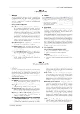 Plan Contable General Empresarial
Actualidad Empresarial PCGE
79
CUENTA 65
OTROS GASTOS DE GESTIÓN
1.	Definición
Agrupa las subcuentas que acumulan los impuestos, tasas
y contribuciones de cargo de la entidad, establecidos por
el Gobierno nacional, el gobierno regional y el gobierno
municipal o local. También se incluyen los gastos asociados
a la deuda tributaria.
2.	 Descripción de las subcuentas
641	Gobierno nacional. Comprende, a nivel de divisiona-
rias, el importe del impuesto general a las ventas, del
impuesto selectivo al consumo y del impuesto de pro-
moción municipal por compra de bienes y servicios que
no pueden ser materia de crédito fiscal ni identificados
con una categoría de activo o gasto. Asimismo, incluye
elimpuestoalas transacciones financieras yelimpuesto
temporal a los activos netos cuando no puede ser acre-
ditado contra el impuesto a las ganancias, así como las
regalías mineras, los cánones sectoriales y el impuesto a
los juegos de casino y tragamonedas.
642	Gobierno regional. Los tributos que se establezcan
donde el perceptor sea el Gobierno Regional.
643	Gobierno local. Incluye los tributos municipales, tales
comoelimpuestopredialeimpuestovehicular,arbitrios,
licencias y otras tasas.
644	Otrosgastosportributos. Cualquier otro gasto por tri-
butosnocontemplados enlas subcuentas precedentes,
tales como las contribuciones al SENCICO.
645	Gastos en deuda tributaria. Corresponde a los in-
tereses, multas y costas, incluyendo los intereses en
fraccionamiento tributario.
CUENTA 64
GASTOS POR TRIBUTOS
3.	Dinámica
Es debitada por: Es acreditada por:
•	 Lostributosdevengadosacargode
la entidad.
•	 Las multas, intereses y costas pro-
cesales, así como los intereses en
fraccionamiento tributario.
•	 El total, al cierre del periodo, de los
tributos que afectan a la entidad,
con cargo a la cuenta 83 Exceden-
te bruto (insuficiencia bruta) de
explotación.
4.	Comentarios
El Impuesto a las ganancias de las personas jurídicas, por su
naturaleza, representa una disposición o aplicación de las
utilidades; en consecuencia, será objeto de registro en la
cuenta 88 Impuesto a las ganancias.
Los impuestos a las ventas, selectivo al consumo y promoción
municipalrelacionadosconlacompradebienesyservicios,que
sereconocenenestacuenta,correspondenalaporciónqueno
puedeseracreditadaconelimpuestofacturadodelmismotipo,
ni que puede ser identificado con una categoría específica de
activoogasto.Cuandoestostributosnopuedenseracreditados
para la liquidación de dicho impuesto, y se identifican con un
gasto o activo en particular, deben contabilizarse como parte
del gasto o activo, en tanto no son recuperables.
5.	 NIIF relacionadas
NIIF e INTERPRETACIONES RELACIONADAS:
•	 Marco conceptual para la información financiera
•	 NIC 1 Presentación de estados financieros
NIIF PYMES:
•	 Sección 3 Presentación de estados financieros
•	 Sección 5 Estado de resultado integral y estado de resul-
tados
1.	Definición
Agrupalassubcuentasqueacumulanotrosgastosdegestión
que por su naturaleza no se consideran como consumo de
bienes relacionados con la producción o la prestación de
servicios,nicomoremuneracióndelosfactoresdelaproduc-
ción (gastos de personal, tributos, intereses, depreciaciones
y provisiones del periodo).
2.	 Descripción de las subcuentas
651	Seguros. Incluye el importe de las primas por pólizas de
seguros devengados en el periodo económico, que se
toma para la cobertura de diversos riesgos.
652	Regalías. Gastos referidos al usufructo de los derechos
de autor, patentes, marcas, diseños, entre otros.
653	Suscripciones.Comprendelosgastosporlasuscripción
derevistas,diariosyotraspublicaciones.Incluyelasmem-
bresías sin derecho a devolución (cuotas periódicas).
654	Licencias y derechos de vigencia. Comprende los
permisos de operación para ciertas actividades, como
la pesca o la minería, por ejemplo.
655	Costonetodeenajenacióndeactivosinmovilizados
y operaciones discontinuadas. Corresponde al valor
neto en libros que mantenían los activos inmovilizados
al momento de enajenarlos o cuando han sido sinies-
trados. Asimismo, incluye los gastos incurridos por la
discontinuidad de segmentos de negocios o actividad
geográfica o abandono de activos.
656	Suministros.Incluyelossuministrosconsumidosprevia-
mente, activados o no, distintos de los que se integran
en productos elaborados, incluyendo aquellos que se
consumen en labores de oficina, las herramientas y
equiposdesechables,vestimenta,suministrosdecampo,
medicinas, y equipos no reconocidos como activos.
658	Gestión medioambiental. Incluye los gastos por
naturaleza relacionados con las contribuciones y otros
gastos voluntarios que una entidad efectúa a favor de
la comunidad ubicada en su ámbito de influencia, tales
como el apoyo tecnológico, recreativo, de salud, entre
otros. Estos gastos de gestión medioambiental son dis-
tintosdeaquellosquesonacumuladosenotrascuentas
por naturaleza, como las remuneraciones y beneficios
sociales del personal asignado a estas labores. Todos
los gastos por naturaleza relacionados con la gestión
medioambiental pueden ser acumulados en cuenta de
destino.
659	Otros gastos de gestión. Cualquier otro gasto relacio-
nado no incluido en las subcuentas precedentes, entre
ellos, las donaciones y las sanciones administrativas.
 