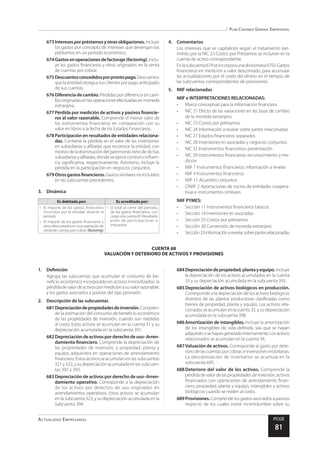 Plan Contable General Empresarial
Actualidad Empresarial PCGE
81
CUENTA 68
VALUACIÓN Y DETERIORO DE ACTIVOS Y PROVISIONES
673	Interesesporpréstamosyotrasobligaciones.Incluye
los gastos por concepto de intereses que devengan los
préstamos en un periodo económico.
674	Gastosenoperacionesdefactoraje(factoring).Inclu-
ye los gastos financieros y otros originados en la venta
de cuentas por cobrar.
675	Descuentosconcedidosporprontopago.Descuentos
que la entidad otorga a sus clientes por pago anticipado
de sus cuentas.
676	Diferencia de cambio. Pérdidas por diferencia en cam-
biooriginadasenlasoperacionesefectuadasenmoneda
extranjera.
677	Pérdida por medición de activos y pasivos financie-
ros al valor razonable. Comprende el menor valor de
los instrumentos financieros en comparación con su
valor en libros a la fecha de los Estados Financieros.
678	Participación en resultados de entidades relaciona-
das. Contiene la pérdida en el valor de las inversiones
en subsidiarias y afiliadas que reconoce la entidad, con
motivodeladisminucióndel patrimonionetodedichas
subsidiariasyafiliadas,dondeseejercecontroloinfluen-
cia significativa, respectivamente. Asimismo, incluye la
pérdida en la participación en negocios conjuntos.
679	Otrosgastosfinancieros.Gastos similares no incluidos
en las subcuentas precedentes.
3.	Dinámica
Es debitada por: Es acreditada por:
•	 El importe de los gastos financieros
incurridos por la entidad durante el
periodo
•	 El importe de los gastos financieros y
otrosdescontadosenunaoperaciónde
venta de cuentas por cobrar (factoring)
•	 El total al cierre del periodo,
de los gastos financieros, con
cargo a la cuenta 85 Resultado
antes de participaciones e
impuestos
4.	Comentarios
Los intereses que se capitalicen según el tratamiento per-
mitido por la NIC 23 Costos por Préstamos se incluirán en la
cuenta de activo correspondiente.
Enlasubcuenta679seincorporaunadivisionaria6792-Gastos
financieros en medición a valor descontado, para acumular
las actualizaciones por el costo del dinero en el tiempo, de
las subcuentas correspondientes de provisiones.
5.	 NIIF relacionadas
NIIF e INTERPRETACIONES RELACIONADAS:
•	 Marco conceptual para la información financiera
•	 NIC 21 Efecto de las variaciones en las tasas de cambio
de la moneda extranjera
•	 NIC 23 Costos por préstamos
•	 NIC 24 Información a revelar sobre partes relacionadas
•	 NIC 27 Estados financieros separados
•	 NIC 28 Inversiones en asociadas y negocios conjuntos
•	 NIC 32 Instrumentos financieros: presentación
•	 NIC 39 Instrumentos financieros: reconocimiento y me-
dición
•	 NIIF 7 Instrumentos financieros: información a revelar
•	 NIIF 9 Instrumentos financieros
•	 NIIF 11 Acuerdos conjuntos
•	 CINIIF 2 Aportaciones de socios de entidades coopera-
tivas e instrumentos similares
NIIF PYMES:
•	 Sección 11 Instrumentos financieros básicos
•	 Sección 14 Inversiones en asociadas
•	 Sección 25 Costos por préstamos
•	 Sección 30 Conversión de moneda extranjera
•	 Sección33Informaciónarevelarsobrepartesrelacionadas
1.	Definición
Agrupa las subcuentas que acumulan el consumo de be-
neficio económico incorporado en activos inmovilizados; la
pérdidadevalordeactivospormediciónasuvalorrazonable;
y los gastos asociados a pasivos del tipo provisión.
2.	 Descripción de las subcuentas
681	Depreciacióndepropiedadesdeinversión.Compren-
de la estimación del consumo de beneficio económico
de las propiedades de inversión, cuando son medidas
al costo. Estos activos se acumulan en la cuenta 31 y su
depreciación acumulada en la subcuenta 391.
682	Depreciacióndeactivosporderechodeuso–Arren-
damiento financiero. Comprende la depreciación de
las propiedades de inversión, y propiedad, planta y
equipo, adquiridos en operaciones de arrendamiento
financiero. Estos activos se acumulan en las subcuentas
321 y 322, y su depreciación acumulada en las subcuen-
tas 392 y 393.
683	Depreciación de activos por derecho de uso–Arren-
damiento operativo. Corresponde a la depreciación
de los activos por derechos de uso originados en
arrendamientos operativos. Estos activos se acumulan
en la subcuenta 323, y su depreciación acumulada en la
subcuenta 394.
684	Depreciacióndepropiedad,plantayequipo.Incluye
la depreciación de los activos acumulados en la cuenta
33 y su depreciación acumulada en la subcuenta 395.
685	Depreciación de activos biológicos en producción.
Corresponde a la depreciación de los activos biológicos
distintos de las plantas productoras clasificadas como
bienes de propiedad, planta y equipo. Los activos rela-
cionadosseacumulanenlacuenta35,ysudepreciación
acumulada en la subcuenta 398.
686	Amortización de intangibles. Incluye la amortización
de los intangibles de vida definida, sea que se hayan
adquiridoosehayangeneradointernamente.Losactivos
relacionados se acumulan en la cuenta 34.
687	Valuación de activos. Corresponde al gasto por dete-
rioro de las cuentas por cobrar, e inversiones mobiliarias.
La desvalorización de inventarios se acumula en la
subcuenta 695.
688	Deterioro del valor de los activos. Comprende la
pérdidadevalordelaspropiedadesdeinversión,activos
financiados con operaciones de arrendamiento finan-
ciero, propiedad, planta y equipo, intangibles y activos
biológicos cuando se miden al costo.
689	Provisiones.Comprendelosgastosasociadosapasivos
respecto de los cuales existe incertidumbre sobre su
 