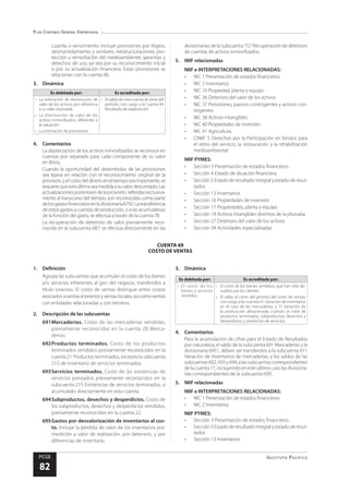 Plan Contable General Empresarial
Instituto Pacífico
PCGE
82
CUENTA 69
COSTO DE VENTAS
cuantía o vencimiento. Incluye provisiones por litigios,
desmantelamiento y similares, reestructuraciones, pro-
tección y remediación del medioambiente, garantías y
derechos de uso, ya sea por su reconocimiento inicial
o por su actualización financiera. Estas provisiones se
relacionan con la cuenta 48.
3.	Dinámica
Es debitada por: Es acreditada por:
•	 La estimación de disminución de
valor de los activos, por referencia
a su valor razonable
•	 La disminución de valor de los
activos inmovilizados, diferentes a
la valuación
•	 La estimación de provisiones
•	 El saldo de esta cuenta al cierre del
periodo, con cargo a la cuenta 84
Resultado de explotación
4.	Comentarios
La depreciación de los activos inmovilizados se reconoce en
cuentas por separado para cada componente de su valor
en libros.
Cuando la oportunidad del desembolso de las provisiones
sea lejana en relación con el reconocimiento original de la
provisión,yelcostodeldineroeneltiemposeaimportante,se
requierequeestaúltimaseamedidaasuvalordescontado.Las
actualizacionesposterioresdelaprovisión,referidasexclusiva-
mente al transcurso del tiempo, son reconocidas como parte
delosgastosfinancierosenladivisionaria6792.Latransferencia
de estos gastos a cuentas de producción, o a las acumulativas
de la función del gasto, se efectúa a través de la cuenta 78.
La recuperación de deterioro de valor previamente reco-
nocida en la subcuenta 687, se efectúa directamente en las
divisionarias de la subcuenta 757 Recuperación de deterioro
de cuentas de activos inmovilizados.
5.	 NIIF relacionadas
NIIF e INTERPRETACIONES RELACIONADAS:
•	 NIC 1 Presentación de estados financieros
•	 NIC 2 Inventarios
•	 NIC 16 Propiedad, planta y equipo
•	 NIC 36 Deterioro del valor de los activos
•	 NIC 37 Provisiones, pasivos contingentes y activos con-
tingentes
•	 NIC 38 Activos intangibles
•	 NIC 40 Propiedades de inversión
•	 NIC 41 Agricultura
•	 CINIIF 5 Derechos por la Participación en fondos para
el retiro del servicio, la restauración y la rehabilitación
medioambiental
NIIF PYMES:
•	 Sección 3 Presentación de estados financieros
•	 Sección 4 Estado de situación financiera
•	 Sección 5 Estado de resultado integral y estado de resul-
tados
•	 Sección 13 Inventarios
•	 Sección 16 Propiedades de inversión
•	 Sección 17 Propiedades, planta y equipo
•	 Sección 18 Activos intangibles distintos de la plusvalia
•	 Sección 27 Deterioro del valor de los activos
•	 Sección 34 Actividades especializadas
1.	Definición
Agrupa las subcuentas que acumulan el costo de los bienes
y/o servicios inherentes al giro del negocio, transferidos a
título oneroso. El costo de ventas distingue entre costos
asociadosaventasalexterioryventaslocales,asícomoventas
con entidades relacionadas y con terceros.
2.	 Descripción de las subcuentas
691	Mercaderías. Costo de las mercaderías vendidas,
previamente reconocidas en la cuenta 20 Merca-
derías.
692	Productos terminados. Costo de los productos
terminados vendidos previamente reconocidos en la
cuenta 21 Productos terminados, excepto la subcuenta
215 de Inventario de servicios terminados.
693	Servicios terminados. Costo de las existencias de
servicios prestados previamente reconocidos en la
subcuenta 215 Existencias de servicios terminados, o
acumulado directamente en esta cuenta.
694	Subproductos, desechos y desperdicios. Costo de
los subproductos, desechos y desperdicios vendidos,
previamente reconocidos en la cuenta 22.
695	Gastos por desvalorización de inventarios al cos-
to. Incluye la pérdida de valor de los inventarios por:
medición a valor de realización, por deterioro, y por
diferencias de inventario.
3.	Dinámica
Es debitada por: Es acreditada por:
•	 El costo de los
bienes y servicios
vendidos.
•	 El costo de los bienes vendidos, que han sido de-
vueltos por los clientes.
•	 El saldo al cierre del periodo del costo de ventas,
con cargo a las cuentas 61 Variación de inventarios
en el caso de las mercaderías, y 71 Variación de
la producción almacenada, cuando se trate de
productos terminados, subproductos, desechos y
desperdicios, y prestación de servicios.
4.	Comentarios
Para la acumulación de cifras para el Estado de Resultados
por naturaleza, el saldo de la subcuenta 691 Mercaderías y la
divisionaria 6951, deben ser transferidos a la subcuenta 611
Variación de inventarios de mercaderías, y los saldos de las
subcuentas692,693y694,alassubcuentascorrespondientes
de la cuenta 71, incluyendo en este último caso las divisiona-
rias correspondientes de la subcuenta 695.
5.	 NIIF relacionadas
NIIF e INTERPRETACIONES RELACIONADAS:
•	 NIC 1 Presentación de estados financieros
•	 NIC 2 Inventarios
NIIF PYMES:
•	 Sección 3 Presentación de estados financieros
•	 Sección 5 Estado de resultado integral y estado de resul-
tados
•	 Sección 13 Inventarios
 
