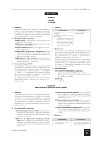 Plan Contable General Empresarial
Actualidad Empresarial PCGE
83
CUENTA 71
VARIACIÓN DE LA PRODUCCIÓN ALMACENADA
Elemento 7
INGRESOS
CUENTA
70 VENTAS
1.	Definición
Agrupalassubcuentasqueacumulanlosingresosporventas
de bienes y/o servicios inherentes a las operaciones del giro
delnegocio,desagregandolasquecorrespondenaentidades
relacionadas de las que corresponden a ventas a terceros, así
como ventas locales de ventas de exportación.
2.	 Descripción de las subcuentas
701	Mercaderías. Comprende las ventas de productos
adquiridos para su venta.
702	Productos terminados. Comprende las ventas de
productos manufacturados.
703	Servicios terminados. Incluye los ingresos por la pres-
tación de servicios.
704	Subproductos, desechos y desperdicios. Incluye
las ventas de productos originados en el proceso de
producción o en el almacenamiento de inventarios, con
valor de recuperación reducido.
709	Devoluciones sobre ventas. Comprende las devo-
luciones de las ventas de inventarios señalados en las
subcuentas desde la 701 hasta la 703.
3.	 Reconocimiento y medición
Los ingresos por ventas se reconocen cuando se completa
la obligación de desempeño mediante la transferencia de
los bienes o servicios comprometidos, lo que implica que
el cliente obtiene el control de esos bienes o servicios (NIIF
15, párrafo 32). El control sobre un activo es la capacidad
para redirigir su uso y obtener sustancialmente todos los
beneficios restantes (NIIF 15, párrafo 33).
Las obligaciones de desempeño se pueden satisfacer en
determinado momento o a lo largo del tiempo (NIIF 15,
párrafos 35 a 38).
4.	Dinámica
Es debitada por: Es acreditada por:
•	 Las devoluciones de bienes vendidos
a clientes.
•	 Elsaldoalcierredelperiodo,conabono
a las cuentas:
-	 80 Margen comercial en el caso
de mercaderías u 81 Producción
del periodo, por las ventas de
productos terminados; subpro-
ductos, desechos y desperdicios;
y la prestación de servicios.
•	 El importe de las ventas de
bienes y/o servicios.
5.	Comentario
Los descuentos concedidos por pronto pago, aun cuando
se indiquen en facturas, deberán registrarse en la subcuenta
675 Descuentos concedidos por pronto pago, pues tienen
naturaleza financiera. Los intereses en financiamiento a
clientes, se reconocen en la subcuenta 772.
Cuando el valor de venta incluye intereses por financiación,
correspondedistribuirelvalordeventaeningresosporventas
de bienes o servicios, e ingresos por intereses. Estos ingresos
se reconocen inicialmente en la divisionaria 4931, y con su
devengo en la subcuenta 772.
6.	 NIIF relacionadas
NIIF e INTERPRETACIONES RELACIONADAS:
•	 Marco conceptual para la información financiera
•	 NIIF 15 Ingresos de actividades ordinarias procedentes
de contratos con clientes
NIIF PYMES:
•	 Sección 23
1.	Definición
Agrupa las subcuentas cuyos saldos representan las varia-
ciones que se han originado en un periodo determinado,
entre los inventarios finales de productos en proceso y
los inventarios iniciales de dichos bienes; así como de los
productos terminados, de los subproductos, desechos y
desperdicios, de los envases y embalajes, y de las existen-
cias de servicios.
2.	 Descripción de las subcuentas
711	Variacióndeproductosterminados.Importeresultan-
tedelasvariaciones(positivasonegativas)originadasen
el periodo, entre el inventario final e inventario inicial de
productos terminados.
712	Variación de subproductos, desechos y desperdi-
cios. Importe resultante de las variaciones (positivas o
negativas) originadas en el periodo, entre el inventario
final e inventario inicial de subproductos, desechos y
desperdicios.
713	Variacióndeproductosenproceso.Importeresultante
de las variaciones (positivas o negativas) originadas en
el periodo, entre el inventario final e inventario inicial de
productos en proceso.
714	Variacióndeenvasesyembalajes.Importe resultante
de las variaciones (positivas o negativas) originadas en
el periodo, entre el inventario final e inventario inicial de
envases y embalajes.
715	Variación de existencias de servicios. Incluye la varia-
ción (positiva o negativa) originada en el periodo, entre
lasexistenciasdeserviciosalfinaldelperiodoylossaldos
iniciales.
3.	Dinámica
Es debitada por: Es acreditada por:
•	 Los productos en proceso, al
inicio del periodo.
•	 El costo de los inventarios produ-
cidos, con cargo a las respectivas
cuentas de inventarios.
 
