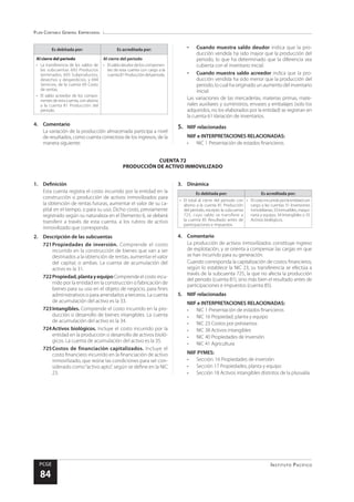 Plan Contable General Empresarial
Instituto Pacífico
PCGE
84
CUENTA 72
PRODUCCIÓN DE ACTIVO INMOVILIZADO
Es debitada por: Es acreditada por:
Al cierre del periodo
•	 La transferencia de los saldos de
las subcuentas 692 Productos
terminados, 693 Subproductos,
desechos y desperdicios, y 694
Servicios, de la cuenta 69 Costo
de ventas.
•	 El saldo acreedor de los compo-
nentes de esta cuenta, con abono
a la cuenta 81 Producción del
periodo.
Al cierre del periodo
•	 Elsaldodeudordeloscomponen-
tes de esta cuenta con cargo a la
cuenta81Produccióndelperiodo.
4.	Comentario
La variación de la producción almacenada participa a nivel
de resultados, como cuenta correctora de los ingresos, de la
manera siguiente:
•	 Cuando muestra saldo deudor indica que la pro-
ducción vendida ha sido mayor que la producción del
periodo, lo que ha determinado que la diferencia sea
cubierta con el inventario inicial.
•	 Cuando muestra saldo acreedor indica que la pro-
ducción vendida ha sido menor que la producción del
periodo, lo cual ha originado un aumento del inventario
inicial.
Las variaciones de las mercaderías, materias primas, mate-
riales auxiliares y suministros, envases y embalajes (solo los
adquiridos, no los elaborados por la entidad) se registran en
la cuenta 61 Variación de inventarios.
5.	 NIIF relacionadas
NIIF e INTERPRETACIONES RELACIONADAS:
•	 NIC 1 Presentación de estados financieros
1.	Definición
Esta cuenta registra el costo incurrido por la entidad en la
construcción o producción de activos inmovilizados para
la obtención de rentas futuras, aumentar el valor de su ca-
pital en el tiempo, o para su uso. Dicho costo, previamente
registrado según su naturaleza en el Elemento 6, se deberá
transferir a través de esta cuenta, a los rubros de activo
inmovilizado que corresponda.
2.	 Descripción de las subcuentas
721	
Propiedades de inversión. Comprende el costo
incurrido en la construcción de bienes que van a ser
destinados a la obtención de rentas, aumentar el valor
del capital, o ambas. La cuenta de acumulación del
activo es la 31.
722	Propiedad,plantayequipoComprende el costo incu-
rrido por la entidad en la construcción o fabricación de
bienes para su uso en el objeto de negocio, para fines
administrativos o para arrendarlos a terceros. La cuenta
de acumulación del activo es la 33.
723	Intangibles. Comprende el costo incurrido en la pro-
ducción o desarrollo de bienes intangibles. La cuenta
de acumulación del activo es la 34.
724	Activos biológicos. Incluye el costo incurrido por la
entidad en la producción o desarrollo de activos bioló-
gicos. La cuenta de acumulación del activo es la 35.
725	
Costos de financiación capitalizados. Incluye el
costo financiero incurrido en la financiación de activo
inmovilizado, que reúne las condiciones para ser con-
siderado como“activo apto”, según se define en la NIC
23.
3.	Dinámica
Es debitada por: Es acreditada por:
•	 El total al cierre del periodo con
abono a la cuenta 81 Producción
del periodo, excepto la subcuenta
725, cuyo saldo se transfiere a
la cuenta 85 Resultado antes de
participaciones e impuestos.
•	 Elcostoincurridoporlaentidadcon
cargo a las cuentas 31 Inversiones
inmobiliarias;33Inmuebles,maqui-
naria y equipo; 34 Intangibles o 35
Activos biológicos.
4.	Comentario
La producción de activos inmovilizados constituye ingreso
de explotación, y se orienta a compensar las cargas en que
se han incurrido para su generación.
Cuando corresponda la capitalización de costos financieros,
según lo establece la NIC 23, su transferencia se efectúa a
través de la subcuenta 725, la que no afecta la producción
del periodo (cuenta 81), sino más bien el resultado antes de
participaciones e impuestos (cuenta 85).
5.	 NIIF relacionadas
NIIF e INTERPRETACIONES RELACIONADAS:
•	 NIC 1 Presentación de estados financieros
•	 NIC 16 Propiedad, planta y equipo
•	 NIC 23 Costos por préstamos
•	 NIC 38 Activos intangibles
•	 NIC 40 Propiedades de Inversión
•	 NIC 41 Agricultura
NIIF PYMES:
•	 Sección: 16 Propiedades de inversión
•	 Sección 17 Propiedades, planta y equipo
•	 Sección 18 Activos intangibles distintos de la plusvalía
 