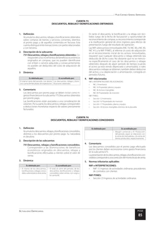 Plan Contable General Empresarial
Actualidad Empresarial PCGE
85
CUENTA 74
DESCUENTOS, REBAJAS Y BONIFICACIONES CONCEDIDOS
CUENTA 73
DESCUENTOS, REBAJAS Y BONIFICACIONES OBTENIDOS
1.	Definición
Acumula los descuentos, rebajas y bonificaciones obtenidos
sobre compras de bienes y servicios corrientes, distintos
al pronto pago, y de aquellos contenidos en facturas. Esta
cuentadistingueentretransaccionesconpartesrelacionadas
y con terceros.
2.	 Descripción de la subcuenta
731	Descuentos,rebajasybonificacionesobtenidos. Co-
rrespondenalosincrementosdebeneficioseconómicos
originados en compras, que no pueden identificarse
con el bien o servicio adquirido, y consecuentemente,
no pueden ser deducidos del costo de adquisición de
aquellos.
3	Dinámica
Es debitada por: Es acreditada por:
El total al cierre del periodo, con abono
a la cuenta 84 Resultado de explotación.
Los descuentos, rebajas y boni-
ficaciones obtenidos.
5.	Comentario
Los descuentos por pronto pago se deben incluir como in-
gresosfinancierosenlasubcuenta775Descuentosobtenidos
por pronto pago.
Las bonificaciones están asociadas a una consideración de
volumen.Porsuparte,losdescuentosyrebajascorresponden
a deducciones monetarias respecto de valores previamente
facturados.
En tanto el descuento, la bonificación y la rebaja son reci-
bidos luego de la fecha de facturación y oportunidad de
reconocimientodecompras,sureconocimientocorresponde
a la clasificación general de otros ingresos para efectos de
presentación, luego del resultado de operación.
Las NIIF sobre activos inmovilizados (NIC 16, NIC 38, y NIC 40,
NIC 41) y la NIIF PYMES, al referirse al costo de adquisición
en el reconocimiento inicial de los activos inmovilizados,
requieren que cualquier descuento o rebaja obtenido sea
deducido de dicho costo. No obstante que no se mencio-
na específicamente el caso de los descuentos o rebajas
obtenidos después de algún periodo de tiempo (cuando
el activo ya está siendo depreciado o amortizado), si tales
descuentos o rebajas se obtienen, también deben deducirse
del activo, y su depreciación o amortización, corregida en
periodos futuros.
4.	 NIIF relacionadas
NIIF e INTERPRETACIONES RELACIONADAS:
•	 NIC 2 Inventarios
•	 NIC 16 Propiedad, planta y equipo
•	 NIC 38 Activos intangibles
•	 NIC 40 Propiedades de inversión
NIIF PYMES:
•	 Sección 12 Inventarios
•	 Sección 16 Propiedades de inversión
•	 Sección 17 Propiedades, planta y equipo
•	 Sección 18 Activos intangibles distintos de la plusvalía
1.	Definición
Acumulalosdescuentos,rebajasybonificacionesconcedidos,
distintos a los descuentos por pronto pago. Su naturaleza
es deudora.
2.	 Descripción de las subcuentas
741	Descuentos, rebajas y bonificaciones concedidos.
Corresponden a las disminuciones de beneficios
económicos originados en descuentos, rebajas y
bonificaciones efectuadas a clientes sobre el valor de
venta.
3.	Dinámica
Es debitada por: Es acreditada por:
•	 El monto de los descuentos,
bonificaciones y rebajas conce-
didossobreelpreciodelaventa.
•	 El total, al cierre del periodo, de los
descuentos, bonificaciones y rebajas
concedidos sobre ventas, con cargo a
la cuenta 80.
Es debitada por: Es acreditada por:
•	 Margen comercial u 81 Producción
del periodo, según se relacionen con
la venta de mercaderías, o la venta de
bienes producidos, respectivamente.
4.	Comentario
Los descuentos concedidos por el pronto pago efectuado
por los clientes deben reconocerse como gastos financieros
en la subcuenta 675.
Lapresentacióndelosdescuentos,rebajasybonificacionescon-
cedidoscorrespondeaunacorreccióndelmontobrutodeventa.
5.	 Normas tributarias aplicables
NIIF e INTERPRETACIONES:
•	 NIIF 15 Ingresos de actividades ordinarias procedentes
de contratos con clientes
NIIF PYMES:
•	 Sección 23 Ingresos de actividades ordinarias
 
