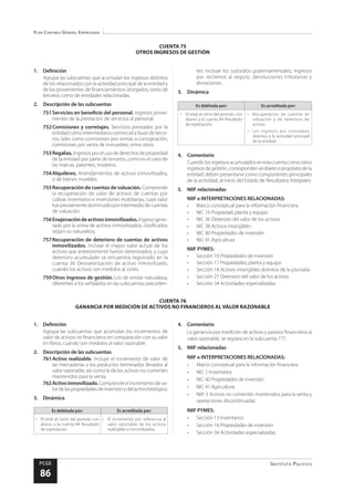 Plan Contable General Empresarial
Instituto Pacífico
PCGE
86
CUENTA 76
GANANCIA POR MEDICIÓN DE ACTIVOS NO FINANCIEROS AL VALOR RAZONABLE
CUENTA 75
OTROS INGRESOS DE GESTIÓN
1.	Definición
Agrupa las subcuentas que acumulan los ingresos distintos
de los relacionados con la actividad principal de la entidad y
de los provenientes de financiamientos otorgados, tanto de
terceros como de entidades relacionadas.
2.	 Descripción de las subcuentas
751	Servicios en beneficio del personal. Ingresos prove-
nientes de la prestación de servicios al personal.
752	Comisiones y corretajes. Servicios prestados por la
entidad como intermediario comercial a favor de terce-
ros, tales como comisiones por ventas a consignación,
comisiones por venta de inmuebles, entre otros.
753	Regalías.Ingresos por el uso de derechos de propiedad
de la entidad por parte de terceros, como es el caso de
las marcas, patentes, modelos.
754	Alquileres. Arrendamientos de activos inmovilizados,
o de bienes muebles.
755	Recuperación de cuentas de valuación. Comprende
la recuperación de valor de activos de cuentas por
cobrar, inventarios e inversiones mobiliarias, cuyo valor
fue previamente disminuido por intermedio de cuentas
de valuación.
756	Enajenacióndeactivosinmovilizados.Ingreso gene-
rado por la venta de activos inmovilizados, clasificados
según su naturaleza.
757	Recuperación de deterioro de cuentas de activos
inmovilizados. Incluye el mayor valor actual de los
activos que anteriormente fueron deteriorados, y cuyo
deterioro acumulado se encuentra registrado en la
cuenta 36 Desvalorización de activo inmovilizado,
cuando los activos son medidos al costo.
759	Otros ingresos de gestión. Los de similar naturaleza,
diferentes a los señalados en las subcuentas preceden-
tes. Incluye los subsidios gubernamentales, ingresos
por reclamos al seguro, devoluciones tributarias y
donaciones.
3.	Dinámica
Es debitada por: Es acreditada por:
•	 El total al cierre del periodo, con
abono a la cuenta 84 Resultado
de explotación.
•	 Recuperación de cuentas de
valuación y de deterioro de
activos.
•	 Los ingresos por conceptos
distintos a la actividad principal
de la entidad.
4.	Comentario
Cuando los ingresos acumulados en esta cuenta como otros
ingresosdegestión,correspondenalobjetoopropósitodela
entidad, deben presentarse como componentes principales
de la actividad, al inicio del Estado de Resultados Integrales.
5.	 NIIF relacionadas
NIIF e INTERPRETACIONES RELACIONADAS:
•	 Marco conceptual para la información financiera
•	 NIC 16 Propiedad, planta y equipo
•	 NIC 36 Deterioro del valor de los activos
•	 NIC 38 Activos intangibles
•	 NIC 40 Propiedades de inversión
•	 NIC 41 Agricultura
NIIF PYMES:
•	 Sección 16 Propiedades de inversión
•	 Sección 17 Propiedades, planta y equipo
•	 Sección 18 Activos intangibles distintos de la plusvalía
•	 Sección 27 Deterioro del valor de los activos
•	 Sección 34 Actividades especializadas
1.	Definición
Agrupa las subcuentas que acumulan los incrementos de
valor de activos no financieros en comparación con su valor
en libros, cuando son medidos al valor razonable.
2.	 Descripción de las subcuentas
761	Activo realizable. Incluye el incremento de valor de
las mercaderías y los productos terminados llevados al
valor razonable, así como la de los activos no corrientes
mantenidos para la venta.
762	Activoinmovilizado.Comprende el incremento de va-
lordelaspropiedadesdeinversiónydelactivobiológico.
3.	Dinámica
Es debitada por: Es acreditada por:
•	 El total al cierre del periodo con
abono a la cuenta 84 Resultado
de explotación.
•	 El incremento por referencia al
valor razonable de los activos
realizables e inmovilizados.
4.	Comentario
La ganancia por medición de activos y pasivos financieros al
valor razonable, se registra en la subcuenta 777.
5.	 NIIF relacionadas
NIIF e INTERPRETACIONES RELACIONADAS:
•	 Marco conceptual para la información financiera
•	 NIC 2 Inventarios
•	 NIC 40 Propiedades de inversión
•	 NIC 41 Agricultura
•	 NIIF 5 Activos no corrientes mantenidos para la venta y
operaciones discontinuadas
NIIF PYMES:
•	 Sección 13 Inventarios
•	 Sección 16 Propiedades de inversión
•	 Sección 34 Actividades especializadas
 