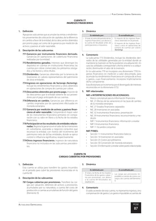 Plan Contable General Empresarial
Actualidad Empresarial PCGE
87
CUENTA 78
CARGAS CUBIERTAS POR PROVISIONES
CUENTA 77
INGRESOS FINANCIEROS
1.	Definición
Agrupalassubcuentasqueacumulanlasrentasorendimien-
tos provenientes de colocación de capitales; de la diferencia
encambioafavordelaentidad,delosdescuentosobtenidos
por pronto pago, así como de la ganancia por medición de
activos y pasivos al valor razonable.
2.	 Descripción de las subcuentas
771	Ganancia por instrumento financiero derivado.
Ganancias en operaciones de coberturas financieras
realizadas por la entidad.
772	Rendimientos ganados. Intereses que devengan los
depósitos en cuentas en instituciones financieras; las
cuentas por cobrar comerciales; los préstamos otorga-
dos; y los bonos y otros títulos.
773	Dividendos. Ganancias obtenidas por la tenencia de
inversiones en valores representativos del patrimonio
de otras entidades.
774	Ingresos en operaciones de factoraje (factoring).
Incluye los rendimientos financieros y otros obtenidos
en operaciones de compra de cuentas por cobrar.
775	Descuentos obtenidos por pronto pago. Importe de
los descuentos que la entidad obtiene de sus provee-
dores por el pago anticipado de sus cuentas.
776	Diferencia en cambio. Ganancias por diferencia en
cambio originadas por las operaciones efectuadas en
moneda extranjera.
777	Ganancia por medición de activos y pasivos finan-
cieros al valor razonable. Comprende el mayor valor
de los instrumentos financieros primarios en compa-
ración con su valor en libros a la fecha de los estados
financieros.
778	Participaciónenlosresultadosdeentidadesrelacio-
nadas.Registra la ganancia en el valor de las inversiones
en subsidiarias, asociadas y negocios conjuntos que
reconoce la entidad, con motivo del incremento del
patrimonio neto de dichas entidades, donde se ejerce
control o influencia significativa, respectivamente.
779	Otros ingresos financieros. Ingresos de naturaleza
financiera no incluidos en las subcuentas preceden-
tes.
3.	Dinámica
Es debitada por: Es acreditada por:
•	 El total, al cierre del periodo de los
ingresos financieros, con abono a
la cuenta 85 Resultado antes de
participaciones e impuestos.
•	 El importe de los ingresos finan-
cieros obtenidos en el periodo.
•	 El importe de los ingresos finan-
cieros y otros en operaciones de
compra de cuentas por cobrar
(factoring).
4.	Comentario
La subcuenta 773 Dividendos, incluye los dividendos deri-
vados de las utilidades generadas por la entidad donde se
mantiene la inversión en fecha posterior a la adquisición. En
caso las utilidades correspondan a fecha anterior a su adqui-
sición, disminuirán el valor de la inversión.
En la subcuenta 779 se incorpora una divisionaria 7792-In-
gresos financieros en medición a valor descontado, para
acumular los rendimientos financieros en compra de activos
o gastos, cuyo financiamiento incorpora implícitamente
dicho componente.
Estadivisionariaseincrementaporeldevengadodeintereses
reconocidos en la divisionaria 3732.
5.	 NIIF relacionadas
NIIF e INTERPRETACIONES RELACIONADAS:
•	 Marco conceptual para la información financiera
•	 NIC 21 Efectos de las variaciones en las tasas de cambio
de la moneda extranjera
•	 NIC 27 Estados financieros separados
•	 NIC 28 Inversiones en asociadas
•	 NIC 32 Instrumentos financieros: presentación
•	 NIC 39 Instrumentos financieros: reconocimiento y me-
dición
•	 NIIF 7 Instrumentos financieros: información a revelar
•	 NIIF 9 Instrumentos financieros
•	 NIIF 11 Acuerdos conjuntos
NIIF PYMES:
•	 Sección 11 Instrumentos financieros básicos
•	 Sección 14 Inversiones en asociadas
•	 Sección 25 Costos por préstamos
•	 Sección 30 Conversión de moneda extranjera
•	 Sección33Informaciónarevelarsobrepartesrelacionadas
1.	Definición
Esta cuenta se utiliza para transferir los gastos incurridos
en el periodo para cubrir las provisiones reconocidas en la
cuenta 68.
2.	 Descripción de las subcuentas
781	Cargas cubiertas por provisiones. Transfiere las car-
gas por valuación, deterioro de activos y provisiones,
acumulados por su naturaleza, a cuenta del costo de
producciónocuentasacumulativasdefuncióndelgasto
(Elemento 9).
3.	Dinámica
Es debitada por: Es acreditada por:
•	 El total, a la fecha de los Estados
Financieros de los gastos cubier-
tos por provisiones, con abono
a la cuenta 84 Resultados de
explotación.
•	 Las cargas por provisiones im-
putables a cuentas de costos con
cargo a las cuentas del Elemento
9.
4.	Comentario
Elsaldoacreedordeestacuenta,norepresentaingresos,sino
compensacióndegastos.Losgastosimputablesacuentasde
 