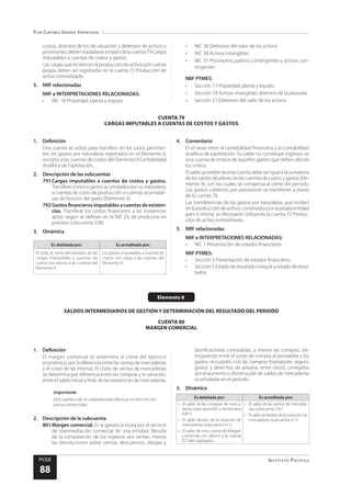 Plan Contable General Empresarial
Instituto Pacífico
PCGE
88
CUENTA 79
CARGAS IMPUTABLES A CUENTAS DE COSTOS Y GASTOS
costos, distintos de los de valuación y deterioro de activos y
provisiones,debentrasladarseatravésdelacuenta79Cargas
imputables a cuentas de costos y gastos.
Lascargasqueincidenenlaproduccióndeactivosporcuenta
propia deben ser registradas en la cuenta 72 Producción de
activo inmovilizado.
5.	 NIIF relacionadas
NIIF e INTERPRETACIONES RELACIONADAS:
•	 NIC 16 Propiedad, planta y equipo
•	 NIC 36 Deterioro del valor de los activos
•	 NIC 38 Activos intangibles
•	 NIC 37 Provisiones, pasivos contingentes y activos con-
tingentes
NIIF PYMES:
•	 Sección 17 Propiedad, planta y equipo
•	 Sección 18 Activos intangibles distintos de la plusvalía
•	 Sección 27 Deterioro del valor de los activos
Elemento 8
SALDOS INTERMEDIARIOS DE GESTIÓN Y DETERMINACIÓN DEL RESULTADO DEL PERIODO
CUENTA 80
MARGEN COMERCIAL
1.	Definición
Esta cuenta se utiliza para transferir, en los casos pertinen-
tes, los gastos por naturaleza registrados en el Elemento 6,
excepto a las cuentas de costos del Elemento 9 Contabilidad
Analítica de Explotación.
2.	 Descripción de las subcuentas
791	Cargas imputables a cuentas de costos y gastos.
Transfierecostosygastosacumuladosporsunaturaleza,
a cuentas de costo de producción o cuentas acumulati-
vas de función del gasto (Elemento 9).
792	Gastosfinancierosimputablesacuentasdeexisten-
cias. Transfiere los costos financieros a las existencias
aptas, según se definen en la NIC 23, de productos en
proceso (subcuenta 238).
3.	Dinámica
Es debitada por: Es acreditada por:
El total, al cierre del periodo, de las
cargas imputables a cuentas de
costos con abono a las cuentas del
Elemento 9.
Los gastos imputables a cuentas de
costos con cargo a las cuentas del
Elemento 9.
4.	Comentario
Es el nexo entre la contabilidad financiera y la contabilidad
analítica de explotación. Su saldo no constituye ingresos, es
una cuenta de enlace de aquellos gastos que deben afectar
los costos.
Elsaldoacreedordeestacuentadebeserigualalasumatoria
delossaldosdeudoresdelascuentasdecostosygastos(Ele-
mento 9), con los cuales se compensa al cierre del periodo.
Los gastos cubiertos por provisiones se transfieren a través
de la cuenta 78.
Las transferencias de los gastos por naturaleza, que inciden
enlaproduccióndeactivosconstruidosporlapropiaentidad
para sí misma, se efectuarán utilizando la cuenta 72 Produc-
ción de activo inmovilizado.
5.	 NIIF relacionadas
NIIF e INTERPRETACIONES RELACIONADAS:
•	 NIC 1 Presentación de estados financieros
NIIF PYMES:
•	 Sección 3 Presentación de estados financieros
•	 Sección 5 Estado de resultado integral y estado de resul-
tados
1.	Definición
El margen comercial se determina al cierre del ejercicio
económico, por la diferencia entre las ventas de mercaderías
y el costo de las mismas. El costo de ventas de mercaderías
se determina por diferencia entre las compras y la variación,
entre el saldo inicial y final, de las existencias de mercaderías.
Importante
Esta cuenta solo es utilizada para efectuar el cierre en em-
presas comerciales.
2.	 Descripción de la subcuenta
801	Margen comercial. Es la ganancia bruta por el servicio
de intermediación comercial de una entidad. Resulta
de la comparación de los ingresos por ventas, menos
las devoluciones sobre ventas, descuentos, rebajas y
bonificaciones concedidas, y menos las compras, dis-
tinguiendo entre el costo de compra al proveedor y los
gastos vinculados con las compras (transporte, seguro,
gastos y derechos de aduana, entre otros), corregidas
por el aumento o disminución de saldos de mercaderías
acumuladas en el periodo.
3.	Dinámica
Es debitada por: Es acreditada por:
•	 El saldo de las compras de merca-
derías(subcuenta601ydivisionaria
6091)
•	 El saldo deudor de la variación de
mercaderías (subcuenta 611)
•	 El saldo de esta cuenta 80 Margen
comercial, con abono a la cuenta
82 Valor agregado.
•	 El saldo de las ventas de mercade-
rías (subcuenta 701)
•	 El saldo acreedor de la variación de
mercaderías (subcuenta 611)
 