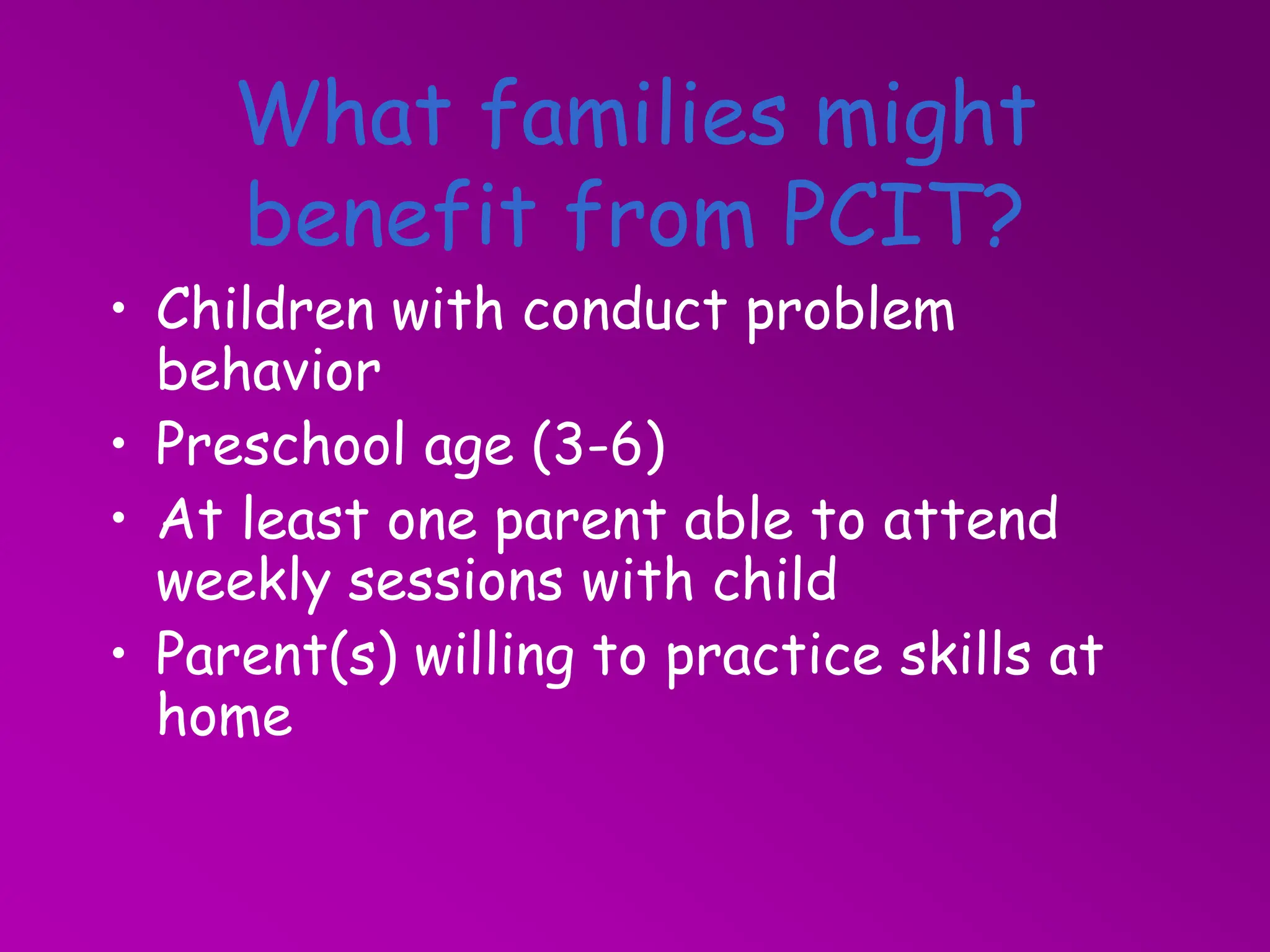 What families might
benefit from PCIT?
• Children with conduct problem
behavior
• Preschool age (3-6)
• At least one parent able to attend
weekly sessions with child
• Parent(s) willing to practice skills at
home
 