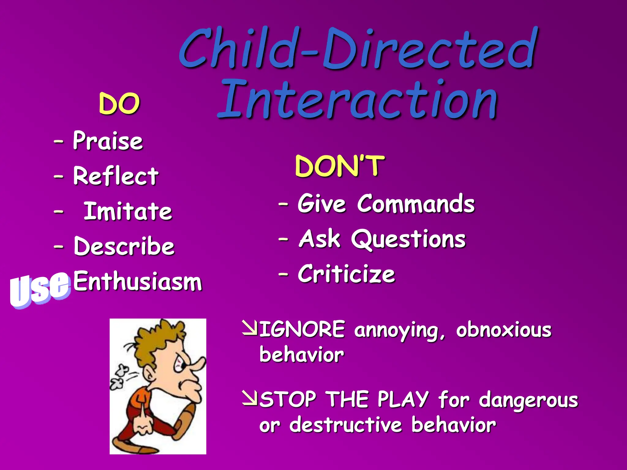 IGNORE annoying, obnoxious
behavior
STOP THE PLAY for dangerous
or destructive behavior
Child-Directed
Interaction
DON’T
– Give Commands
– Ask Questions
– Criticize
DO
– Praise
– Reflect
– Imitate
– Describe
Enthusiasm
 