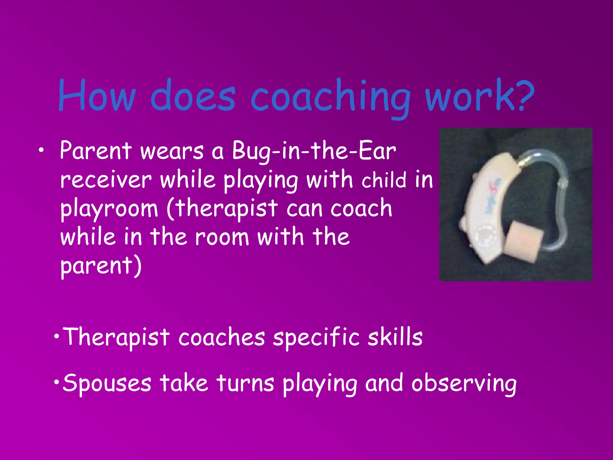 How does coaching work?
• Parent wears a Bug-in-the-Ear
receiver while playing with child in
playroom (therapist can coach
while in the room with the
parent)
•Therapist coaches specific skills
•Spouses take turns playing and observing
 