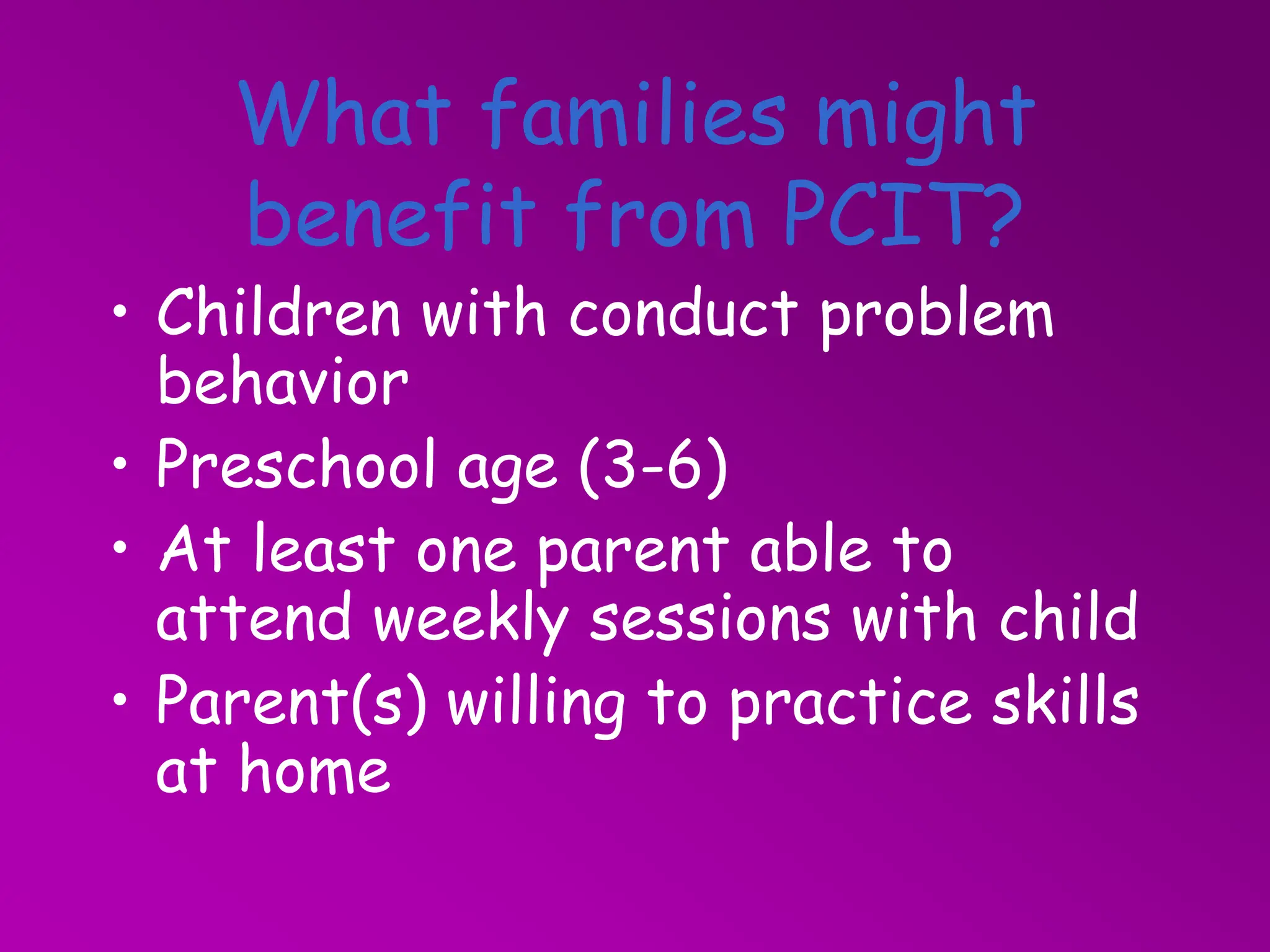 What families might
benefit from PCIT?
• Children with conduct problem
behavior
• Preschool age (3-6)
• At least one parent able to
attend weekly sessions with child
• Parent(s) willing to practice skills
at home
 
