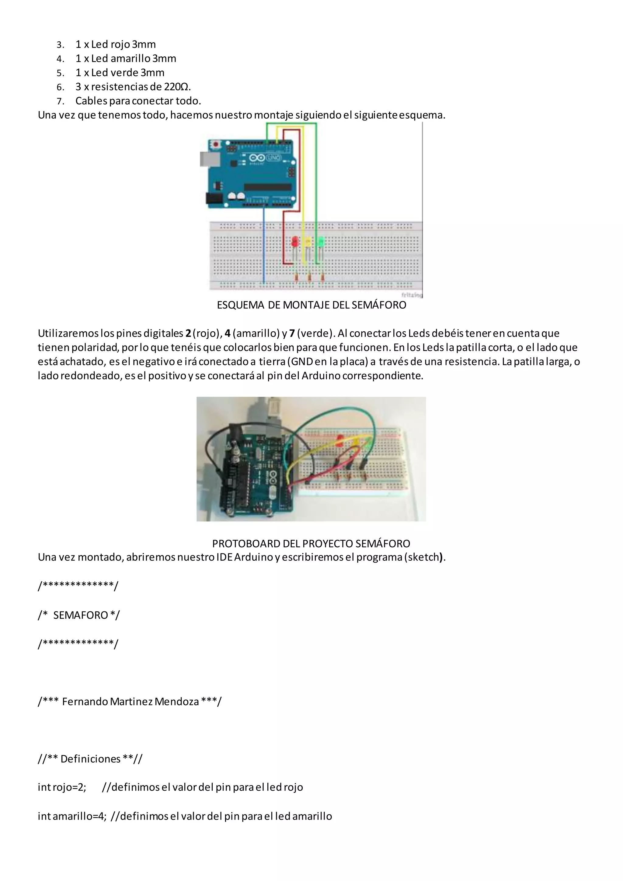 3. 1 x Led rojo3mm
4. 1 x Led amarillo3mm
5. 1 x Led verde 3mm
6. 3 x resistenciasde 220Ω.
7. Cablesparaconectar todo.
Una vez que tenemostodo,hacemosnuestromontaje siguiendoel siguienteesquema.
ESQUEMA DE MONTAJE DEL SEMÁFORO
Utilizaremoslospinesdigitales 2(rojo), 4 (amarillo) y 7 (verde).Al conectarlosLedsdebéistenerencuentaque
tienenpolaridad,porloque tenéisque colocarlosbienparaque funcionen.EnlosLedslapatillacorta,o el ladoque
estáachatado, esel negativoe iráconectadoa tierra(GNDen laplaca) a travésde una resistencia.Lapatillalarga,o
ladoredondeado,esel positivoyse conectaráal pindel Arduinocorrespondiente.
PROTOBOARD DEL PROYECTO SEMÁFORO
Una vez montado,abriremosnuestroIDEArduinoyescribiremosel programa(sketch).
/*************/
/* SEMAFORO*/
/*************/
/*** FernandoMartinezMendoza***/
//** Definiciones**//
introjo=2; //definimosel valordel pinparael ledrojo
intamarillo=4; //definimosel valordel pinparael ledamarillo
 